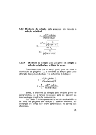 75
7.6.2 Eficiência da seleção pela progênie em relação à
seleção individual
)
Individual
(
G
)
ogênie
(Pr
G
E
∆
∆
=
[ ]
P
2
P
2
h
i
t
)
1
n
(
1
4
n
h
i
E
σ
−
+
σ
=
[ ]
t
)
1
n
(
1
4
n
E
−
+
=
7.6.2.1 Eficiência da seleção pela progênie em relação à
seleção individual por unidade de tempo
Considerando-se que o tempo gasto para se obter a
informação da progênie (TP) é diferente do tempo gasto para
obtenção dos dados individuais (TI), a eficiência é dada por:
I
P
T
/
)
Individual
(
G
T
/
)
ogênie
(Pr
G
E
∆
∆
=
)
Individual
(
G
)
ogênie
(Pr
G
x
T
T
E
P
I
∆
∆
= .
Então, a eficiência da seleção pela progênie pode ser
comprometida, se o tempo necessário para se obterem as
informações na progênie for muito grande.
Na Tabela 3.3 são apresentados os valores de eficiência
do teste de progênie em relação à seleção individual. As
diferenças de tempo não foram consideradas no cálculo das
eficiências.
 