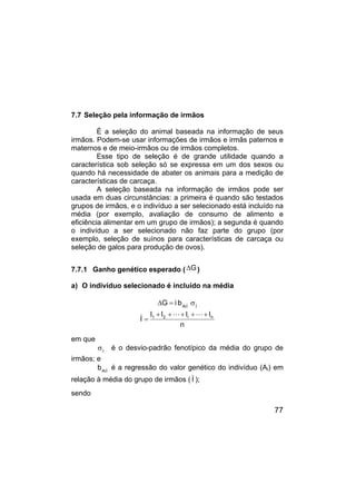 77
7.7 Seleção pela informação de irmãos
É a seleção do animal baseada na informação de seus
irmãos. Podem-se usar informações de irmãos e irmãs paternos e
maternos e de meio-irmãos ou de irmãos completos.
Esse tipo de seleção é de grande utilidade quando a
característica sob seleção só se expressa em um dos sexos ou
quando há necessidade de abater os animais para a medição de
características de carcaça.
A seleção baseada na informação de irmãos pode ser
usada em duas circunstâncias: a primeira é quando são testados
grupos de irmãos, e o indivíduo a ser selecionado está incluído na
média (por exemplo, avaliação de consumo de alimento e
eficiência alimentar em um grupo de irmãos); a segunda é quando
o indivíduo a ser selecionado não faz parte do grupo (por
exemplo, seleção de suínos para características de carcaça ou
seleção de galos para produção de ovos).
7.7.1 Ganho genético esperado ( G
∆ )
a) O indivíduo selecionado é incluído na média
I
I
Ai
b
i
G σ
=
∆
n
I
I
I
I
I n
i
2
1 +
+
+
+
+
=
L
L
em que
I
σ é o desvio-padrão fenotípico da média do grupo de
irmãos; e
I
Ai
b é a regressão do valor genético do indivíduo (Ai) em
relação à média do grupo de irmãos ( I );
sendo
 
