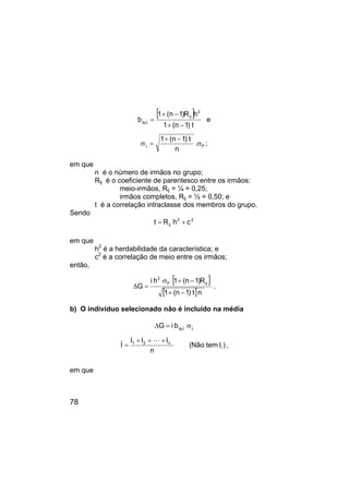 78
[ ]
t
)
1
n
(
1
h
R
)
1
n
(
1
b
2
ij
I
Ai
−
+
−
+
= e
P
I
.
n
t
)
1
n
(
1
σ
−
+
=
σ ;
em que
n é o número de irmãos no grupo;
Rij é o coeficiente de parentesco entre os irmãos:
meio-irmãos, Rij = ¼ = 0,25;
irmãos completos, Rij = ½ = 0,50; e
t é a correlação intraclasse dos membros do grupo.
Sendo
2
2
ij c
h
R
t +
=
em que
h2
é a herdabilidade da característica; e
c2
é a correlação de meio entre os irmãos;
então,
[ ]
[ ]n
t
)
1
n
(
1
R
)
1
n
(
1
h
i
G
ij
P
2
−
+
−
+
σ
=
∆ .
b) O indivíduo selecionado não é incluído na média
I
I
Ai
b
i
G σ
=
∆
)
I
tem
Não
(
n
I
I
I
I i
n
2
1 +
+
+
=
L
,
em que
 