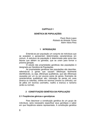 8
CAPÍTULO 1
GENÉTICA DE POPULAÇÕES
Paulo Sávio Lopes
Robledo de Almeida Torres
Aldrin Vieira Pires
1 INTRODUÇÃO
Entende-se por população um conjunto de indivíduos que
se acasalam e apresentam determinadas características em
comum. A estrutura da população é determinada pela soma dos
fatores que afetam os gametas, que se unem para formar a
próxima geração.
O estudo das propriedades genéticas das populações é
designado por Genética de Populações.
As propriedades genéticas das populações são descritas,
referindo-se a genes que causam diferenças facilmente
identificáveis, ou seja, diferenças qualitativas, que são diferenças
causadas por um ou por poucos pares de genes. Exemplos de
características qualitativas são: coloração de penas em aves
(branca ou colorida), chifres em bovinos (mocho ou chifrudo), cor
de pêlos em bovinos (vermelho, rosilho e branco) e nanismo
(anão ou normal).
2 CONSTITUIÇÃO GENÉTICA DA POPULAÇÃO
2.1 Freqüências gênicas e genotípicas
Para descrever a constituição genética de um grupo de
indivíduos, seria necessário especificar seus genótipos e saber
em que freqüência estaria representada. A constituição genética
 
