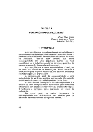 82
CAPÍTULO 4
CONSANGÜINIDADE E CRUZAMENTO
Paulo Sávio Lopes
Robledo de Almeida Torres
João Cruz Reis Filho
1 INTRODUÇÃO
A consangüinidade ou endogamia pode ser definida como
o acasalamento de indivíduos mais aparentados entre si, do que o
parentesco médio esperado, se eles fossem escolhidos, ao acaso,
na população. Pode-se dizer também, que existe
consangüinidade em uma população quando há mais
possibilidade de o indivíduo acasalar-se com seus parentes, do
que numa população de acasalamento ao acaso.
A consangüinidade aumenta a quantidade de homozigose
em razão da diminuição de heterozigose; assim, aumenta a
oportunidade para os genes recessivos, que estavam encobertos
nos heterozigotos, se expressarem.
A conseqüência geral da consangüinidade é uma
redistribuição da variância genética, promovendo diferenciação
genética entre linhas e uniformidade genética dentro delas.
A mais notável conseqüência da consangüinidade é a
redução do valor fenotípico médio, apresentado pelos caracteres
relacionados com capacidade reprodutiva ou eficiência fisiológica.
O fenômeno é conhecido como depressão, em virtude da
endogamia.
De modo geral, os efeitos depressivos da
consangüinidade são caracterizados pela redução geral da
fertilidade, da sobrevivência e do vigor dos animais.
 