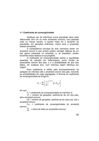 83
1.1 Coeficiente de consangüinidade
Qualquer par de indivíduos numa população deve estar
relacionado com um ou mais ancestrais comuns, num passado
mais ou menos remoto, e quanto maior for o tamanho da
população, em gerações anteriores, menor será a proporção
desses ancestrais.
A conseqüência principal de dois indivíduos terem um
ancestral comum é que ambos podem carregar réplicas de um
dos genes presentes no ancestral, e, se acasalam, podem
transmitir essas réplicas à sua progênie.
O coeficiente de consangüinidade estima a quantidade
esperada da redução em heterozigose, como função do
ascendente comum dos pais, e é a probabilidade de que dois
alelos, em qualquer loco, num indivíduo sejam idênticos por
origem.
Esse coeficiente é obtido pelo acompanhamento do
pedigree do indivíduo até o ancestral comum dos pais, incluindo
as probabilidades de cada segregação. A fórmula do coeficiente
de consangüinidade de Wright é:
( )
∑








+






=
+
+
AC
1
2
n
1
n
X F
1
2
1
F ,
em que
Fx = coeficiente de consangüinidade do indivíduo X;
n1 = número de gerações, partindo-se de um dos pais,
até o ancestral comum;
n2 = número de gerações, partindo-se do outro pai, até o
ancestral comum;
FAC = coeficiente de consangüinidade do ancestral
comum;
∑ = soma de todos os ancestrais comuns.
 