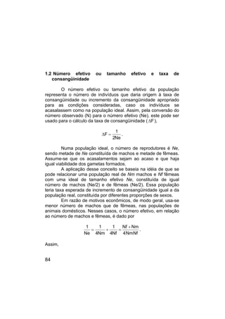 84
1.2 Número efetivo ou tamanho efetivo e taxa de
consangüinidade
O número efetivo ou tamanho efetivo da população
representa o número de indivíduos que daria origem à taxa de
consangüinidade ou incremento da consangüinidade apropriado
para as condições consideradas, caso os indivíduos se
acasalassem como na população ideal. Assim, pela conversão do
número observado (N) para o número efetivo (Ne), este pode ser
usado para o cálculo da taxa de consangüinidade ( F
∆ ),
Ne
2
1
F =
∆ .
Numa população ideal, o número de reprodutores é Ne,
sendo metade de Ne constituída de machos e metade de fêmeas.
Assume-se que os acasalamentos sejam ao acaso e que haja
igual viabilidade dos gametas formados.
A aplicação desse conceito se baseia na idéia de que se
pode relacionar uma população real de Nm machos e Nf fêmeas
com uma ideal de tamanho efetivo Ne, constituída de igual
número de machos (Ne/2) e de fêmeas (Ne/2). Essa população
teria taxa esperada de incremento de consangüinidade igual a da
população real, constituída por diferentes proporções de sexos.
Em razão de motivos econômicos, de modo geral, usa-se
menor número de machos que de fêmeas, nas populações de
animais domésticos. Nesses casos, o número efetivo, em relação
ao número de machos e fêmeas, é dado por
Nf
Nm
4
Nm
Nf
Nf
4
1
Nm
4
1
Ne
1 +
=
+
= .
Assim,
 