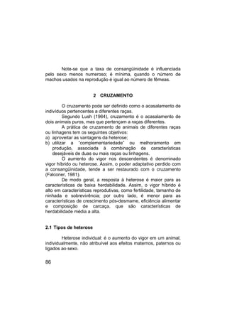 86
Note-se que a taxa de consangüinidade é influenciada
pelo sexo menos numeroso; é mínima, quando o número de
machos usados na reprodução é igual ao número de fêmeas.
2 CRUZAMENTO
O cruzamento pode ser definido como o acasalamento de
indivíduos pertencentes a diferentes raças.
Segundo Lush (1964), cruzamento é o acasalamento de
dois animais puros, mas que pertençam a raças diferentes.
A prática de cruzamento de animais de diferentes raças
ou linhagens tem os seguintes objetivos:
a) aproveitar as vantagens da heterose;
b) utilizar a “complementariedade” ou melhoramento em
produção, associada à combinação de características
desejáveis de duas ou mais raças ou linhagens.
O aumento do vigor nos descendentes é denominado
vigor híbrido ou heterose. Assim, o poder adaptativo perdido com
a consangüinidade, tende a ser restaurado com o cruzamento
(Falconer, 1981).
De modo geral, a resposta à heterose é maior para as
características de baixa herdabilidade. Assim, o vigor híbrido é
alto em características reprodutivas, como fertilidade, tamanho de
ninhada e sobrevivência; por outro lado, é menor para as
características de crescimento pós-desmame, eficiência alimentar
e composição de carcaça, que são características de
herdabilidade média a alta.
2.1 Tipos de heterose
Heterose individual: é o aumento do vigor em um animal,
individualmente, não atribuível aos efeitos maternos, paternos ou
ligados ao sexo.
 