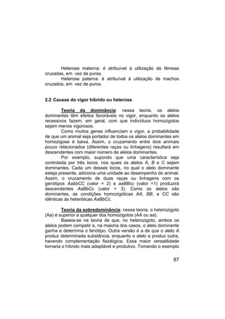 87
Heterose materna: é atribuível à utilização de fêmeas
cruzadas, em vez de puras.
Heterose paterna: é atribuível à utilização de machos
cruzados, em vez de puros.
2.2 Causas do vigor híbrido ou heterose
Teoria da dominância: nessa teoria, os alelos
dominantes têm efeitos favoráveis no vigor, enquanto os alelos
recessivos fazem, em geral, com que indivíduos homozigotos
sejam menos vigorosos.
Como muitos genes influenciam o vigor, a probabilidade
de que um animal seja portador de todos os alelos dominantes em
homozigose é baixa. Assim, o cruzamento entre dois animais
pouco relacionados (diferentes raças ou linhagens) resultará em
descendentes com maior número de alelos dominantes.
Por exemplo, supondo que uma característica seja
controlada por três locos, nos quais os alelos A, B e C sejam
dominantes. Cada um desses locos, no qual o alelo dominante
esteja presente, adiciona uma unidade ao desempenho do animal.
Assim, o cruzamento de duas raças ou linhagens com os
genótipos AabbCC (valor = 2) e aaBBcc (valor =1) produzirá
descendentes AaBbCc (valor = 3). Como os alelos são
dominantes, as condições homozigóticas AA, BB, e CC são
idênticas às heteróticas AaBbCc.
Teoria da sobredominância: nessa teoria, o heterozigoto
(Aa) é superior a qualquer dos homozigotos (AA ou aa).
Baseia-se na teoria de que, no heterozigoto, ambos os
alelos podem competir e, na maioria dos casos, o alelo dominante
ganha e determina o fenótipo. Outra versão é a de que o alelo A
produz determinada substância, enquanto o alelo a produz outra,
havendo complementação fisiológica. Essa maior versatilidade
tornaria o híbrido mais adaptável e produtivo. Tomando o exemplo
 