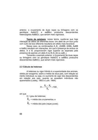 88
anterior, o cruzamento de duas raças ou linhagens com os
genótipos AabbCC e aaBBcc produziria descendentes
heterozigotos AaBbCc, que seriam mais vigorosos.
Teoria da epistasia: nessa teoria, supõe-se que haja
interação de alelos de diferentes locos. Um alelo de um loco junto
com outro de loco diferente resultaria em efeito mais favorável.
Nesse caso, as combinações A_B_ (AABB, AABb, AaBB
e AaBb) resultam em interações, em que a presença de ambos os
alelos, A e B, proporcionam vigor superior ao esperado pela
presença de apenas um alelo A ou B (A_bb ou aaB_).
Tomando o exemplo anterior, o cruzamento de duas raças
ou linhagens com os genótipos AabbCC e aaBBcc produziria
descendentes AaBbCc, que seriam mais vigorosos.
2.3 Cálculo da heterose
A heterose ou vigor híbrido é a superioridade dos animais,
obtida por exogamia, sobre a média de seus pais, com relação ao
mérito individual, ou seja, é o aumento de vigor dos descendentes
em relação aos pais, quando se acasalam indivíduos não
aparentados (Lasley, 1963 e Lush, 1964).
C P
P
X X
H 100
X
−
= × ,
em que
H = grau de heterose;
C
X = média dos cruzamentos; e
P
X = média dos pais (raças puras).
 