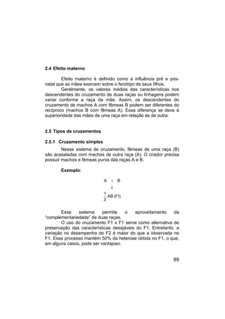 89
2.4 Efeito materno
Efeito materno é definido como a influência pré e pós-
natal que as mães exercem sobre o fenótipo de seus filhos.
Geralmente, os valores médios das características nos
descendentes do cruzamento de duas raças ou linhagens podem
variar conforme a raça da mãe. Assim, os descendentes do
cruzamento de machos A com fêmeas B podem ser diferentes do
recíproco (machos B com fêmeas A). Essa diferença se deve à
superioridade das mães de uma raça em relação às de outra.
2.5 Tipos de cruzamentos
2.5.1 Cruzamento simples
Nesse sistema de cruzamento, fêmeas de uma raça (B)
são acasaladas com machos de outra raça (A). O criador precisa
possuir machos e fêmeas puros das raças A e B.
Exemplo:
A B
1
AB (F1)
2
×
↓
Esse sistema permite o aproveitamento da
“complementariedade” de duas raças.
O uso do cruzamento F1 x F1 serve como alternativa de
preservação das características desejáveis do F1. Entretanto, a
variação no desempenho do F2 é maior do que a observada no
F1. Esse processo mantém 50% da heterose obtida no F1, o que,
em alguns casos, pode ser vantajoso.
 