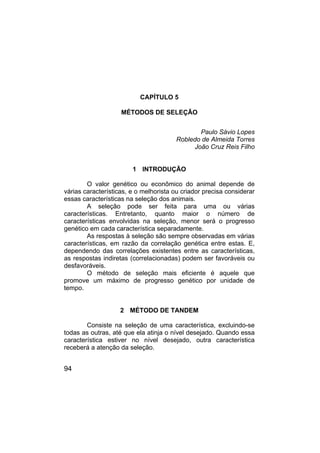 94
CAPÍTULO 5
MÉTODOS DE SELEÇÃO
Paulo Sávio Lopes
Robledo de Almeida Torres
João Cruz Reis Filho
1 INTRODUÇÃO
O valor genético ou econômico do animal depende de
várias características, e o melhorista ou criador precisa considerar
essas características na seleção dos animais.
A seleção pode ser feita para uma ou várias
características. Entretanto, quanto maior o número de
características envolvidas na seleção, menor será o progresso
genético em cada característica separadamente.
As respostas à seleção são sempre observadas em várias
características, em razão da correlação genética entre estas. E,
dependendo das correlações existentes entre as características,
as respostas indiretas (correlacionadas) podem ser favoráveis ou
desfavoráveis.
O método de seleção mais eficiente é aquele que
promove um máximo de progresso genético por unidade de
tempo.
2 MÉTODO DE TANDEM
Consiste na seleção de uma característica, excluindo-se
todas as outras, até que ela atinja o nível desejado. Quando essa
característica estiver no nível desejado, outra característica
receberá a atenção da seleção.
 