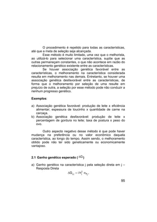 95
O procedimento é repetido para todas as características,
até que a meta de seleção seja alcançada.
Esse método é muito limitado, uma vez que o melhorista,
ao utilizá-lo para selecionar uma característica, supõe que as
outras permaneçam constantes, o que não acontece em razão do
relacionamento genético existente entre as características.
Se houver associação genética favorável entre as
características, o melhoramento na característica considerada
resulta em melhoramento nas demais. Entretanto, se houver uma
associação genética desfavorável entre as características, de
forma que o melhoramento por seleção de uma resulte em
prejuízo de outra, a seleção por esse método pode não conduzir a
nenhum progresso genético.
Exemplos:
a) Associação genética favorável: produção de leite x eficiência
alimentar; espessura de toucinho x quantidade de carne na
carcaça.
b) Associação genética desfavorável: produção de leite x
percentagem de gordura no leite; taxa de postura x peso do
ovo.
Outro aspecto negativo desse método é que pode haver
mudança na preferência ou no valor econômico daquela
característica, ao longo do tempo. Assim sendo, o melhoramento
obtido pode não ter sido geneticamente ou economicamente
vantajoso.
2.1 Ganho genético esperado ( G
∆ )
a) Ganho genético na característica j pela seleção direta em j –
Resposta Direta
j
P
2
j
j
.
j h
i
G σ
=
∆ ,
 