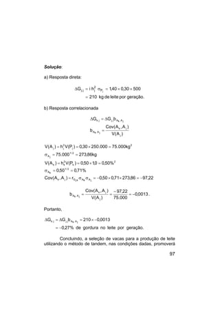 97
Solução:
a) Resposta direta:
geração.
por
leite
de
kg
210
500
30
,
0
40
,
1
h
i
G j
P
2
j
j
.
j
=
×
×
=
σ
=
∆
b) Resposta correlacionada
)
A
(
V
)
A
,
A
(
Cov
b
b
G
G
j
j
k
j
A
.
k
A
j
A
.
k
A
j
.
j
j
.
k
=
∆
=
∆
22
,
97
86
,
273
71
,
0
50
,
0
r
)
A
,
A
(
Cov
%
71
,
0
50
,
0
%
50
,
0
0
,
1
50
,
0
)
P
(
V
h
)
A
(
V
kg
86
,
273
000
.
75
kg
000
.
75
000
.
250
30
,
0
)
P
(
V
h
)
A
(
V
j
A
k
A
k
.
j
G
j
k
2
/
1
k
A
2
k
2
k
k
2
/
1
j
A
2
j
2
j
j
−
=
×
×
−
=
σ
σ
=
=
=
σ
=
×
=
=
=
=
σ
=
×
=
=
0013
,
0
000
.
75
22
,
97
)
A
(
V
)
A
,
A
(
Cov
b
j
j
k
j
A
.
k
A −
=
−
=
= .
Portanto,
geração.
por
leite
no
gordura
de
%
27
,
0
0013
,
0
210
b
G
G j
A
.
k
A
j
.
j
j
.
k
−
=
−
×
=
∆
=
∆
Concluindo, a seleção de vacas para a produção de leite
utilizando o método de tandem, nas condições dadas, promoverá
 