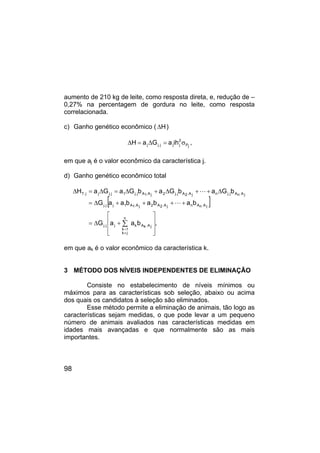 98
aumento de 210 kg de leite, como resposta direta, e, redução de –
0,27% na percentagem de gordura no leite, como resposta
correlacionada.
c) Ganho genético econômico ( H
∆ )
j
P
2
j
j
j
.
j
j ih
a
G
a
H σ
=
∆
=
∆ ,
em que aj é o valor econômico da característica j.
d) Ganho genético econômico total
[ ]
,
b
a
a
G
b
a
b
a
b
a
a
G
b
G
a
b
G
a
b
G
a
G
a
H
j
A
.
k
A
k
n
j
k
1
k
j
j
.
j
j
A
.
n
A
n
j
A
.
2
A
2
j
A
.
1
A
1
j
j
.
j
j
A
.
n
A
j
.
j
n
j
A
.
2
A
j
.
j
2
j
A
.
1
A
j
.
j
1
j
.
j
j
j
.
T








+
∆
=
+
+
+
+
∆
=
∆
+
+
∆
+
∆
=
∆
=
∆
∑
≠
=
L
L
em que ak é o valor econômico da característica k.
3 MÉTODO DOS NÍVEIS INDEPENDENTES DE ELIMINAÇÃO
Consiste no estabelecimento de níveis mínimos ou
máximos para as características sob seleção, abaixo ou acima
dos quais os candidatos à seleção são eliminados.
Esse método permite a eliminação de animais, tão logo as
características sejam medidas, o que pode levar a um pequeno
número de animais avaliados nas características medidas em
idades mais avançadas e que normalmente são as mais
importantes.
 