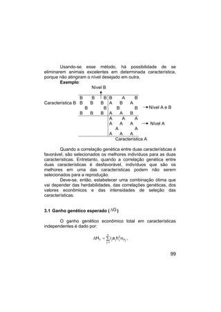 99
Usando-se esse método, há possibilidade de se
eliminarem animais excelentes em determinada característica,
porque não atingiram o nível desejado em outra.
Exemplo:
Nível B
B B B
B B B
B B
B B B
B A B
A B A
B B
A A B
Nível A e B
Característica B
A A A
A A A
A A
A A A
Nível A
Característica A
Quando a correlação genética entre duas características é
favorável, são selecionados os melhores indivíduos para as duas
características. Entretanto, quando a correlação genética entre
duas características é desfavorável, indivíduos que são os
melhores em uma das características podem não serem
selecionados para a reprodução.
Deve-se, então, estabelecer uma combinação ótima que
vai depender das herdabilidades, das correlações genéticas, dos
valores econômicos e das intensidades de seleção das
características.
3.1 Ganho genético esperado ( G
∆ )
O ganho genético econômico total em características
independentes é dado por:
j
P
n
1
j
2
j
j
j
T h
a
i
H σ
=
∆ ∑
=
,
 