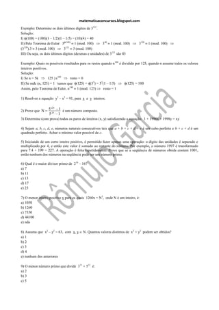 matematicaconcursos.blogspot.com
Exemplo: Determine os dois últimos dígitos de 3121.
Solução:
I) (100) = (100)(1 – 1/2)(1 – 1/5) = (10)(4) = 40
II) Pelo Teorema de Euler: 3 (100) 1 (mod. 100)          340 1 (mod. 100)      3120   1 (mod. 100)
   120                          121
(3 ).3 3 (mod. 100)           3      3 (mod. 100)
III) Ou seja, os dois últimos dígitos (dezenas e unidades) de 3121 são 03

Exemplo: Quais os possíveis resultados para os restos quando n 100 é dividido por 125, quando n assume todos os valores
inteiros positivos.
Solução:
I) Se n = 5k        125 | n100  resto = 0
II) Se mdc (n, 125) = 1 temos que (125) = (53) = 53(1 – 1/5)            (125) = 100
Assim, pelo Teorema de Euler, n100 1 (mod. 125)        resto = 1

1) Resolver a equação y3 – x3 = 91, para x e y inteiros.


2) Prove que N    5125 1 é um número composto.
                  5 25 1
3) Determine (com prova) todos os pares de inteiros (x, y) satisfazendo a equação: 1 + 1996x + 1998y = xy

4) Sejam a, b, c, d, e, números naturais consecutivos tais que a + b + c + d + e é um cubo perfeito e b + c + d é um
quadrado perfeito. Achar o mínimo valor possível de c.

5) Iniciando de um certo inteiro positivo, é permitido fazer apenas uma operação: o dígito das unidades é separado e
multiplicado por 4, e então este valor é somado ao restante do número. Por exemplo, o número 1997 é transformado
para 7.4 + 199 = 227. A operação é feita repetidamente. Prove que se a seqüência de números obtida contem 1001,
então nenhum dos números na seqüência pode ser um número primo.

6) Qual é o maior divisor primo de 216 – 16?
a) 7
b) 11
c) 13
d) 17
e) 23

7) O menor inteiro positivo x para os quais 1260x = N3, onde N é um inteiro, é:
a) 1050
b) 1260
c) 7350
d) 44100
e) nda

8) Assuma que x2 – y2 = 63, com x, y     N. Quantos valores distintos de x2 + y2 podem ser obtidos?
a) 1
b) 2
c) 3
d) 4
e) nenhum dos anteriores

9) O menor número primo que divide 311 + 512 é:
a) 2
b) 3
c) 5
 
