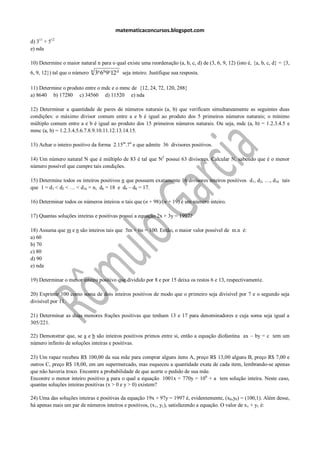matematicaconcursos.blogspot.com
d) 311 + 512
e) nda

10) Determine o maior natural n para o qual existe uma reordenação (a, b, c, d) de (3, 6, 9, 12) (isto é, {a, b, c, d} = {3,
                              n
6, 9, 12}) tal que o número       3a 6b9c12 d seja inteiro. Justifique sua resposta.

11) Determine o produto entre o mdc e o mmc de {12, 24, 72, 120, 288}
a) 8640 b) 17280 c) 34560 d) 11520 e) nda

12) Determinar a quantidade de pares de números naturais (a, b) que verificam simultaneamente as seguintes duas
condições: o máximo divisor comum entre a e b é igual ao produto dos 5 primeiros números naturais; o mínimo
múltiplo comum entre a e b é igual ao produto dos 15 primeiros números naturais. Ou seja, mdc (a, b) = 1.2.3.4.5 e
mmc (a, b) = 1.2.3.4.5.6.7.8.9.10.11.12.13.14.15.

13) Achar o inteiro positivo da forma 2.15m.7n e que admite 36 divisores positivos.

14) Um número natural N que é múltiplo de 83 é tal que N2 possui 63 divisores. Calcular N, sabendo que é o menor
número possível que cumpre tais condições.

15) Determine todos os inteiros positivos n que possuem exatamente 16 divisores inteiros positivos d1, d2, …, d16 tais
que 1 = d1 < d2 < … < d16 = n, d6 = 18 e d9 – d8 = 17.

16) Determinar todos os números inteiros n tais que (n + 98)/(n + 19) é um número inteiro.

17) Quantas soluções inteiras e positivas possui a equação 2x + 3y = 1997?

18) Assuma que m e n são inteiros tais que 5m + 6n = 100. Então, o maior valor possível de m.n é:
a) 60
b) 70
c) 80
d) 90
e) nda

19) Determinar o menor inteiro positivo que dividido por 8 e por 15 deixa os restos 6 e 13, respectivamente.

20) Exprimir 100 como soma de dois inteiros positivos de modo que o primeiro seja divisível por 7 e o segundo seja
divisível por 11.

21) Determinar as duas menores frações positivas que tenham 13 e 17 para denominadores e cuja soma seja igual a
305/221.

22) Demonstrar que, se a e b são inteiros positivos primos entre si, então a equação diofantina ax – by = c tem um
número infinito de soluções inteiras e positivas.

23) Um rapaz recebeu R$ 100,00 da sua mãe para comprar alguns itens A, preço R$ 13,00 alguns B, preço R$ 7,00 e
outros C, preço R$ 18,00, em um supermercado, mas esqueceu a quantidade exata de cada item, lembrando-se apenas
que não haveria troco. Encontre a probabilidade de que acerte o pedido de sua mãe.
Encontre o menor inteiro positivo a para o qual a equação 1001x + 770y = 106 + a tem solução inteira. Neste caso,
quantas soluções inteiras positivas (x > 0 e y > 0) existem?

24) Uma das soluções inteiras e positivas da equação 19x + 97y = 1997 é, evidentemente, (x0,y0) = (100,1). Além desse,
há apenas mais um par de números inteiros e positivos, (x1, y1), satisfazendo a equação. O valor de x1 + y1 é:
 