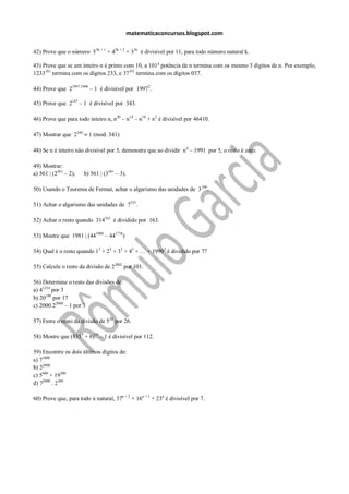matematicaconcursos.blogspot.com

42) Prove que o número 55k + 1 + 45k + 2 + 35k é divisível por 11, para todo número natural k.

43) Prove que se um inteiro n é primo com 10, a 101a potência de n termina com os mesmo 3 dígitos de n. Por exemplo,
1233101 termina com os dígitos 233, e 37101 termina com os dígitos 037.

44) Prove que 21997.1996 – 1 é divisível por 19972.

45) Prove que 2147 – 1 é divisível por 343.

46) Prove que para todo inteiro n, n30 – n14 – n18 + n2 é divisível por 46410.

47) Mostrar que 2340     1 (mod. 341)

48) Se n é inteiro não divisível por 5, demonstre que ao dividir n 4 – 1991 por 5, o resto é zero.

49) Mostrar:
a) 561 | (2561 – 2);   b) 561 | (3561 – 3).

50) Usando o Teorema de Fermat, achar o algarismo das unidades de 3 100.

51) Achar o algarismo das unidades de 7355.

52) Achar o resto quando 314162 é dividido por 163.

53) Mostre que 1981 | (441980 – 441776)

54) Qual é o resto quando 13 + 23 + 33 + 43 + … + 19903 é dividido por 7?

55) Calcule o resto da divisão de 22002 por 101.

56) Determine o resto das divisões de:
a) 41234 por 3
b) 20100 por 17
c) 2000.22000 – 1 por 3

57) Entre o resto da divisão de 520 por 26.

58) Mostre que (8355 + 6)18 – 1 é divisível por 112.

59) Encontre os dois últimos dígitos de:
a) 71000
b) 22000
c) 5600 + 19200
d) 72000 . 2300

60) Prove que, para todo n natural, 37n + 2 + 16n + 1 + 23n é divisível por 7.
 