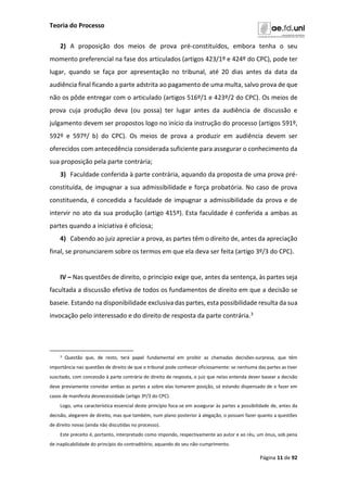Teoria do Processo
Página 11 de 92
2) A proposição dos meios de prova pré-constituídos, embora tenha o seu
momento preferencial na fase dos articulados (artigos 423/1º e 424º do CPC), pode ter
lugar, quando se faça por apresentação no tribunal, até 20 dias antes da data da
audiência final ficando a parte adstrita ao pagamento de uma multa, salvo prova de que
não os pôde entregar com o articulado (artigos 516º/1 e 423º/2 do CPC). Os meios de
prova cuja produção deva (ou possa) ter lugar antes da audiência de discussão e
julgamento devem ser propostos logo no início da instrução do processo (artigos 591º,
592º e 597º/ b) do CPC). Os meios de prova a produzir em audiência devem ser
oferecidos com antecedência considerada suficiente para assegurar o conhecimento da
sua proposição pela parte contrária;
3) Faculdade conferida à parte contrária, aquando da proposta de uma prova pré-
constituída, de impugnar a sua admissibilidade e força probatória. No caso de prova
constituenda, é concedida a faculdade de impugnar a admissibilidade da prova e de
intervir no ato da sua produção (artigo 415º). Esta faculdade é conferida a ambas as
partes quando a iniciativa é oficiosa;
4) Cabendo ao juiz apreciar a prova, as partes têm o direito de, antes da apreciação
final, se pronunciarem sobre os termos em que ela deva ser feita (artigo 3º/3 do CPC).
IV – Nas questões de direito, o princípio exige que, antes da sentença, às partes seja
facultada a discussão efetiva de todos os fundamentos de direito em que a decisão se
baseie. Estando na disponibilidade exclusiva das partes, esta possibilidade resulta da sua
invocação pelo interessado e do direito de resposta da parte contrária.3
3 Questão que, de resto, terá papel fundamental em proibir as chamadas decisões-surpresa, que têm
importância nas questões de direito de que o tribunal pode conhecer oficiosamente: se nenhuma das partes as tiver
suscitado, com concessão à parte contrária do direito de resposta, o juiz que nelas entenda dever basear a decisão
deve previamente convidar ambas as partes a sobre elas tomarem posição, só estando dispensado de o fazer em
casos de manifesta desnecessidade (artigo 3º/3 do CPC).
Logo, uma característica essencial deste princípio foca-se em assegurar às partes a possibilidade de, antes da
decisão, alegarem de direito, mas que também, num plano posterior à alegação, o possam fazer quanto a questões
de direito novas (ainda não discutidas no processo).
Este preceito é, portanto, interpretado como impondo, respectivamente ao autor e ao réu, um ónus, sob pena
de inaplicabilidade do princípio do contraditório, aquando do seu não-cumprimento.
 