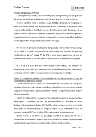 Teoria do Processo
Página 12 de 92
Princípio da Igualdade de Armas
I – Este princípio constitui uma manifestação do princípio mais geral da igualdade
das partes, que implica a paridade simétrica das suas posições perante o tribunal.
Impõe o equilíbrio entre as partes ao longo de todo o processo, na perspetiva dos
meios processuais de que dispõem para apresentar e fazer vingar as respetivas teses,
exigindo a identidade de faculdades e meios de defesa processuais das partes e a sua
sujeição a ónus e cominações idênticos, sempre que a sua posição perante o processo
seja equiparável, bem como um jogo de compensações gerador do equilíbrio global do
processo (quando a desigualdade objetiva entra em jogo).
II – Próximo do princípio constitucional da igualdade e da não discriminação (artigo
13º da CRP), o princípio da igualdade de armas impõe um “estatuto de igualdade
substancial das partes” (artigo 4º do CPC) e deve jogar, igualmente, no caso de
pluralidade de autores ou de réus, entre os vários sujeitos litisconsortes ou coligados.
III – A CE e o TEDH têm sido confrontados, neste âmbito, com situações de
desigualdade entre o MP e uma parte particular, designadamente quando a lei ordinária
confere ao primeiro poderes processuais dos quais a segunda não dispõe.
Direito à Comparência Pessoal, Obrigatoriedade de Licitude de Prova e Dever de
Fundamentação da Decisão Judicial
I – Em casos em que o carácter ou o comportamento pessoal de uma das partes
contribua diretamente para formar a opinião do tribunal sobre um ponto importante do
litígio, o direito ao processo equitativo implica o direito à comparência pessoal da parte
a fim de ser ouvida.
Este direito não encontra consagração no nosso processo, estando o depoimento da
parte ligado à confissão, ou seja, ao reconhecimento da realidade de factos
desfavoráveis ao declarante (artigo 352º do CC) e não a um testemunho da parte, de tal
modo que a sua iniciativa cabe ao juiz (artigo 452º/1 do CPC), à parte contrária ou a um
comparte (artigos 452º/2 e 453º/3 do CPC), mas nunca ao próprio depoente.
Nestes termos, e no âmbito da jurisdição voluntária, há processos em que é
indispensável a comparência da parte, outros em que ela tem o dever de comparecer e
outros ainda em que lhe deve ser reconhecido o direito de comparência.
 
