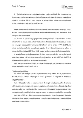 Teoria do Processo
Página 13 de 92
II – O direito ao processo equitativo implica a inadmissibilidade dos meios de prova
ilícitos, quer o sejam por violarem direitos fundamentais (caso de escutas, gravação de
imagens, cartas ou diários), quer porque se formaram ou obtiveram em processos
ilícitos (depoimento sob coação ou violência).
III – O dever de fundamentação das decisões decorre diretamente do artigo 205º/1
da CRP. A fundamentação não pode ser dispensada na sentença e a matéria de facto
tem que ser fundamentada.
Ao declarar os factos que julga provados e não provados, o julgador deve analisar
criticamente as provas e especificar motivadamente as que considera decisivas para a
sua convicção e as que têm valor probatório fixado em lei (artigo 607º/4 do CPC). Ao
aplicar o direito aos factos provados, o julgador deve indicar, interpretar e aplicar as
normas jurídicas (artigo 607º/3 do CPC) – dupla fundamentação: de facto e de direito.
A falta de fundamentação da decisão de facto pode, em sede de recurso, dar lugar à
baixa do processo à 1ª instância para o efeito de a obter (artigo 662º/2/d) do CPC). A
falta de fundamentação da sentença gera nulidade.
Este preceito estende-se, ainda, a toda e qualquer decisão duma controvérsia ou
dúvida levantada (artigo 154º/1 do CPC).
Princípio da Publicidade
De acordo com o artigo 206º da CRP, repetido no artigo 606º/1 do CPC, as audiências
dos tribunais são públicas. Esta exigência consta igualmente do artigo 10º da DUDH e do
artigo 6º da CEDH.
Pela publicidade realiza-se a transparência da função jurisdicional, a fim de evitar o
arbítrio do secretismo e permitir o controlo público da boa administração da justiça. Esta
ideia, contudo, não exclui as devidas exceções permitidas pela lei, que se conformam
com os imperativos de Direito Internacional aceites no ordenamento jurídico português.
Contudo, o TEDH e a doutrina têm entendido que esta ideia só se aplica à discussão
e instrução do processo, mas não quanto à pronúncia do julgamento, cuja publicidade
reveste carácter absoluto.
 