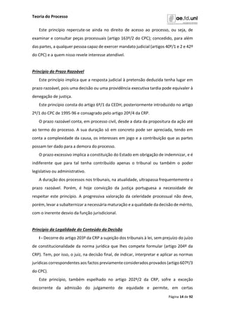 Teoria do Processo
Página 14 de 92
Este princípio repercute-se ainda no direito de acesso ao processo, ou seja, de
examinar e consultar peças processuais (artigo 163º/2 do CPC); concedido, para além
das partes, a qualquer pessoa capaz de exercer mandato judicial (artigos 40º/1 e 2 e 42º
do CPC) e a quem nisso revele interesse atendível.
Princípio do Prazo Razoável
Este princípio implica que a resposta judicial à pretensão deduzida tenha lugar em
prazo razoável, pois uma decisão ou uma providência executiva tardia pode equivaler à
denegação de justiça.
Este princípio consta do artigo 6º/1 da CEDH, posteriormente introduzido no artigo
2º/1 do CPC de 1995-96 e consagrado pelo artigo 20º/4 da CRP.
O prazo razoável conta, em processo civil, desde a data da propositura da ação até
ao termo do processo. A sua duração só em concreto pode ser apreciada, tendo em
conta a complexidade da causa, os interesses em jogo e a contribuição que as partes
possam ter dado para a demora do processo.
O prazo excessivo implica a constituição do Estado em obrigação de indemnizar, e é
indiferente que para tal tenha contribuído apenas o tribunal ou também o poder
legislativo ou administrativo.
A duração dos processos nos tribunais, na atualidade, ultrapassa frequentemente o
prazo razoável. Porém, é hoje convicção da justiça portuguesa a necessidade de
respeitar este princípio. A progressiva valoração da celeridade processual não deve,
porém, levar a subalternizar a necessária maturação e a qualidade da decisão de mérito,
com o inerente desvio da função jurisdicional.
Princípio da Legalidade do Conteúdo da Decisão
I - Decorre do artigo 203º da CRP a sujeição dos tribunais à lei, sem prejuízo do juízo
de constitucionalidade da norma jurídica que lhes compete formular (artigo 204º da
CRP). Tem, por isso, o juiz, na decisão final, de indicar, interpretar e aplicar as normas
jurídicas correspondentes aos factos previamente considerados provados (artigo 607º/3
do CPC).
Este princípio, também espelhado no artigo 202º/2 da CRP, sofre a exceção
decorrente da admissão do julgamento de equidade e permite, em certas
 