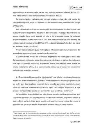 Teoria do Processo
Página 15 de 92
circunstâncias, a remissão, pelas partes, para o direito estrangeiro (artigo 41º do CC),
mas não a remissão para outro quadro de princípios de decisão.
Na interpretação e aplicação das normas jurídicas, o juiz não está sujeito às
alegações das partes, o que usa exprimir-se com brocardo latino jura novit curia (artigo
5º/3 do CPC).
Este conhecimento oficioso da norma jurídica tem como limite os casos em que a lei
substantiva torna dependente da vontade do interessado a invocação de um direito ou
duma exceção, bem como aqueles em que a lei processual coloca na exclusiva
disponibilidade da parte a invocação da falta dum pressuposto (artigo 578º do CPC), do
vício dum ato processual (artigo 197º do CPC) ou da extinção dos efeitos dum ato (caso
da penhora – artigo 763º/1 CPC).
Tratam-se dos casos em que a declaração do interessado constitui um elemento da
previsão da norma sem o qual o seu efeito não se produz.
O conhecimento oficioso da norma está dependente da introdução na causa dos
factos aos quais o tribunal a aplica, devendo sempre distinguir-se o plano dos factos, em
que vigora o princípio dispositivo, do plano do direito, sem prejuízo, ainda, no que ao
direito material se refere, de o conhecimento oficioso se circunscrever no domínio
definido pelo objeto do processo.
II – É questão jurídica prejudicial é toda aquela cuja solução constitua pressuposto
necessário da decisão de mérito, quer esta necessidade resulte da configuração da causa
de pedir, quer da arguição ou existência duma exceção (perentória ou dilatória), quer
ainda do objeto de incidentes em correlação lógica com o objeto do processo, e seja
mais ou menos direta a relação que ocorra entre essa questão e a pretensão.4
No sentido da disponibilidade da solução das questões jurídicas prejudiciais, por
acordo das partes ou por reconhecimento unilateral de uma delas, argumenta-se com a
supressão de parte do litígio que o acordo ou o reconhecimento implica, bem como a
possibilidade que as partes têm de extrajudicialmente dispor dos seus direitos.
4 Aqui se pode falar do thema decidendum, ou seja, a questão incidental. Esta é aquela que não faz parte do
encadeado das questões logicamente necessárias à resolução do pleito, revestindo assim carácter eventual e dando
lugar a incidentes de instância.
 