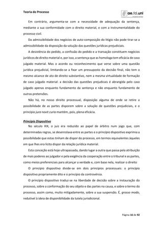 Teoria do Processo
Página 16 de 92
Em contrário, argumenta-se com a necessidade de adequação da sentença,
mediante a sua conformidade com o direito material, e com a instrumentalidade do
processo civil.
Da admissibilidade dos negócios de auto-composição do litígio não pode tirar-se a
admissibilidade da disposição da solução das questões jurídicas prejudiciais.
A desistência do pedido, a confissão do pedido e a transação constituem negócios
jurídicos de direito material e, por isso, a sentença que as homologa tem eficácia de caso
julgado material. Mas o acordo ou reconhecimento que verse sobre uma questão
jurídica prejudicial, limitando-se a fixar um pressuposto da decisão final, não tem o
mesmo alcance de ato de direito substantivo, nem a mesma virtualidade de formação
de caso julgado material: a decisão das questões prejudicais é abrangida pelo caso
julgado apenas enquanto fundamento da sentença e não enquanto fundamento de
outras pretensões.
Não há, no nosso direito processual, disposição alguma de onde se retire a
possibilidade de as partes disporem sobre a solução de questões prejudiciais, e o
princípio jura novit curia mantém, pois, plena eficácia.
Princípio Dispositivo
No século XIX, o juiz era reduzido ao papel de árbitro num jogo que, com
determinadas regras, se desenrolava entre as partes e o princípio dispositivo exprimia a
possibilidade que estas tinham de dispor do processo, em termos equivalentes àqueles
em que lhes era lícito dispor da relação jurídica material.
Esta conceção está hoje ultrapassada, dando lugar a outra que passa pela atribuição
de mais poderes ao julgador e pela exigência da cooperação entre o tribunal e as partes,
como meios preferenciais para alcançar a verdade e, com base nela, realizar o direito
O princípio dispositivo divide-se em dois princípios processuais: o princípio
dispositivo propriamente dito e o princípio da controvérsia.
O princípio dispositivo traduz-se na liberdade de decisão sobre a instauração do
processo, sobre a conformação do seu objeto e das partes na causa, e sobre o termo do
processo, assim como, muito mitigadamente, sobre a sua suspensão. É, grosso modo,
redutível à ideia de disponibilidade da tutela jurisdicional.
 