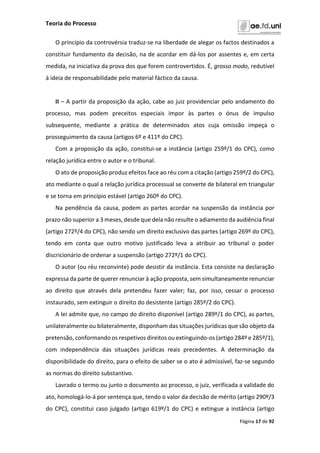 Teoria do Processo
Página 17 de 92
O princípio da controvérsia traduz-se na liberdade de alegar os factos destinados a
constituir fundamento da decisão, na de acordar em dá-los por assentes e, em certa
medida, na iniciativa da prova dos que forem controvertidos. É, grosso modo, redutível
à ideia de responsabilidade pelo material fáctico da causa.
II – A partir da proposição da ação, cabe ao juiz providenciar pelo andamento do
processo, mas podem preceitos especiais impor às partes o ónus de impulso
subsequente, mediante a prática de determinados atos cuja omissão impeça o
prosseguimento da causa (artigos 6º e 411º do CPC).
Com a proposição da ação, constitui-se a instância (artigo 259º/1 do CPC), como
relação jurídica entre o autor e o tribunal.
O ato de proposição produz efeitos face ao réu com a citação (artigo 259º/2 do CPC),
ato mediante o qual a relação jurídica processual se converte de bilateral em triangular
e se torna em princípio estável (artigo 260º do CPC).
Na pendência da causa, podem as partes acordar na suspensão da instância por
prazo não superior a 3 meses, desde que dela não resulte o adiamento da audiência final
(artigo 272º/4 do CPC), não sendo um direito exclusivo das partes (artigo 269º do CPC),
tendo em conta que outro motivo justificado leva a atribuir ao tribunal o poder
discricionário de ordenar a suspensão (artigo 272º/1 do CPC).
O autor (ou réu reconvinte) pode desistir da instância. Esta consiste na declaração
expressa da parte de querer renunciar à ação proposta, sem simultaneamente renunciar
ao direito que através dela pretendeu fazer valer; faz, por isso, cessar o processo
instaurado, sem extinguir o direito do desistente (artigo 285º/2 do CPC).
A lei admite que, no campo do direito disponível (artigo 289º/1 do CPC), as partes,
unilateralmente ou bilateralmente, disponham das situações jurídicas que são objeto da
pretensão, conformando os respetivos direitos ou extinguindo-os (artigo 284º e 285º/1),
com independência das situações jurídicas reais precedentes. A determinação da
disponibilidade do direito, para o efeito de saber se o ato é admissível, faz-se segundo
as normas do direito substantivo.
Lavrado o termo ou junto o documento ao processo, o juiz, verificada a validade do
ato, homologá-lo-á por sentença que, tendo o valor da decisão de mérito (artigo 290º/3
do CPC), constitui caso julgado (artigo 619º/1 do CPC) e extingue a instância (artigo
 