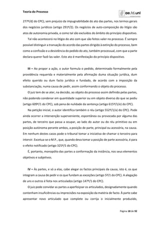 Teoria do Processo
Página 18 de 92
277º/d) do CPC), sem prejuízo da impugnabilidade do ato das partes, nos termos gerais
dos negócios jurídicos (artigo 291º/2). Os negócios de auto-composição do litígio são
atos de autonomia privada, e como tal são excluídos do âmbito do princípio dispositivo.
Tal não acontecerá no litígio do ato com que são feitos valer no processo. É sempre
possível distinguir a transação do acordo das partes dirigido à extinção do processo, bem
como a confissão e a desistência do pedido do ato, também processual, com que a parte
declara querer fazê-las valer. Este ato é manifestação do princípio dispositivo.
III – Ao propor a ação, o autor formula o pedido, determinado formalmente pela
providência requerida e materialmente pela afirmação duma situação jurídica, dum
efeito querido ou dum facto jurídico e fundado, de acordo com a imposição da
substanciação, numa causa de pedir, assim conformando o objeto do processo.
O juiz tem de se ater, na decisão, ao objeto do processo assim definido pelas partes,
não podendo condenar em quantidade superior ou em objeto diverso do que se pediu
(artigo 609º/1 do CPC), sob pena de nulidade da sentença (artigo 615º/1/e) do CPC).
Na petição inicial, o autor identifica também o réu (artigo 552º/1/a) do CPC). Pode
ainda ocorrer a intervenção superveniente, espontânea ou provocada por alguma das
partes, de terceiro que passa a ocupar, ao lado do autor ou do réu primitivo ou em
posição autónoma perante ambos, a posição de parte, principal ou acessória, na causa.
Em nenhum destes casos pode o tribunal tomar a iniciativa de chamar o terceiro para
intervir. Excetua-se o M.P., que, quando deva tomar a posição de parte acessória, é para
o efeito notificado (artigo 325º/1 do CPC).
É, portanto, monopólio das partes a conformação da instância, nos seus elementos
objetivos e subjetivos.
IV – Às partes, e só a elas, cabe alegar os factos principais da causa, isto é, os que
integram a causa de pedir e os que fundam as exceções (artigo 5º/1 do CPC). A alegação
de uns e outros é feita nos articulados (artigo 147º/1 do CPC).
O juiz pode convidar as partes a aperfeiçoar os articulados, designadamente quando
contenham insuficiências ou imprecisões na exposição da matéria de facto. À parte cabe
apresentar novo articulado que complete ou corrija o inicialmente produzido,
 