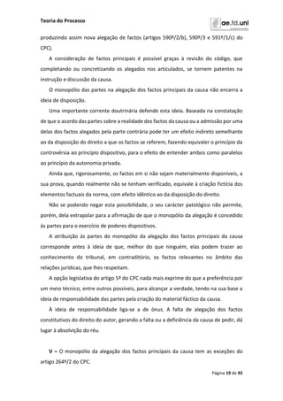 Teoria do Processo
Página 19 de 92
produzindo assim nova alegação de factos (artigos 590º/2/b), 590º/3 e 591º/1/c) do
CPC).
A consideração de factos principais é possível graças à revisão do código, que
completando ou concretizando os alegados nos articulados, se tornem patentes na
instrução e discussão da causa.
O monopólio das partes na alegação dos factos principais da causa não encerra a
ideia de disposição.
Uma importante corrente doutrinária defende esta ideia. Baseada na constatação
de que o acordo das partes sobre a realidade dos factos da causa ou a admissão por uma
delas dos factos alegados pela parte contrária pode ter um efeito indireto semelhante
ao da disposição do direito a que os factos se referem, fazendo equivaler o princípio da
controvérsia ao princípio dispositivo, para o efeito de entender ambos como paralelos
ao princípio da autonomia privada.
Ainda que, rigorosamente, os factos em si não sejam materialmente disponíveis, a
sua prova, quando realmente não se tenham verificado, equivale à criação fictícia dos
elementos factuais da norma, com efeito idêntico ao da disposição do direito.
Não se podendo negar esta possibilidade, o seu carácter patológico não permite,
porém, dela extrapolar para a afirmação de que o monopólio da alegação é concedido
às partes para o exercício de poderes dispositivos.
A atribuição às partes do monopólio da alegação dos factos principais da causa
corresponde antes à ideia de que, melhor do que ninguém, elas podem trazer ao
conhecimento do tribunal, em contraditório, os factos relevantes no âmbito das
relações jurídicas, que lhes respeitam.
A opção legislativa do artigo 5º do CPC nada mais exprime do que a preferência por
um meio técnico, entre outros possíveis, para alcançar a verdade, tendo na sua base a
ideia de responsabilidade das partes pela criação do material fáctico da causa.
À ideia de responsabilidade liga-se a de ónus. A falta de alegação dos factos
constitutivos do direito do autor, gerando a falta ou a deficiência da causa de pedir, dá
lugar à absolvição do réu.
V – O monopólio da alegação dos factos principais da causa tem as exceções do
artigo 264º/2 do CPC.
 