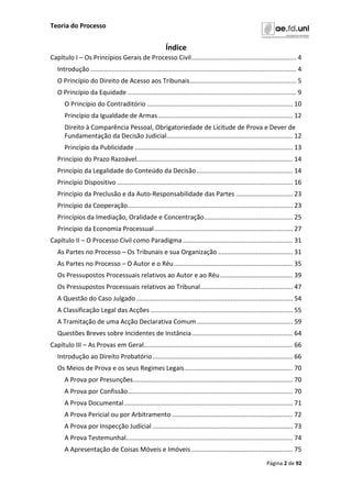 Teoria do Processo
Página 2 de 92
Índice
Capítulo I – Os Princípios Gerais de Processo Civil........................................................... 4
Introdução .................................................................................................................... 4
O Princípio do Direito de Acesso aos Tribunais............................................................ 5
O Princípio da Equidade ............................................................................................... 9
O Princípio do Contraditório .................................................................................. 10
Princípio da Igualdade de Armas............................................................................ 12
Direito à Comparência Pessoal, Obrigatoriedade de Licitude de Prova e Dever de
Fundamentação da Decisão Judicial....................................................................... 12
Princípio da Publicidade ......................................................................................... 13
Princípio do Prazo Razoável........................................................................................ 14
Princípio da Legalidade do Conteúdo da Decisão ...................................................... 14
Princípio Dispositivo ................................................................................................... 16
Princípio da Preclusão e da Auto-Responsabilidade das Partes ................................ 23
Princípio da Cooperação............................................................................................. 23
Princípios da Imediação, Oralidade e Concentração.................................................. 25
Princípio da Economia Processual.............................................................................. 27
Capítulo II – O Processo Civil como Paradigma.............................................................. 31
As Partes no Processo – Os Tribunais e sua Organização .......................................... 31
As Partes no Processo – O Autor e o Réu................................................................... 35
Os Pressupostos Processuais relativos ao Autor e ao Réu......................................... 39
Os Pressupostos Processuais relativos ao Tribunal.................................................... 47
A Questão do Caso Julgado ........................................................................................ 54
A Classificação Legal das Acções ................................................................................ 55
A Tramitação de uma Acção Declarativa Comum...................................................... 59
Questões Breves sobre Incidentes de Instância......................................................... 64
Capítulo III – As Provas em Geral.................................................................................... 66
Introdução ao Direito Probatório............................................................................... 66
Os Meios de Prova e os seus Regimes Legais............................................................. 70
A Prova por Presunções.......................................................................................... 70
A Prova por Confissão............................................................................................. 70
A Prova Documental............................................................................................... 71
A Prova Pericial ou por Arbitramento .................................................................... 72
A Prova por Inspecção Judicial ............................................................................... 73
A Prova Testemunhal.............................................................................................. 74
A Apresentação de Coisas Móveis e Imóveis ......................................................... 75
 