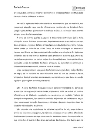 Teoria do Processo
Página 21 de 92
processual. Esta verificação importa o conhecimento oficioso dos factos constitutivos do
desvio da função processual praticada.
VII – Estas regras são inaplicáveis aos factos instrumentais, que, por natureza, não
carecem de alegação e por isso são oficiosamente considerados na decisão de facto
(artigo 5º/2/a). Ponto é que resultem da instrução da causa. A sua função é a de permitir
atingir a prova dos factos principais.
A prova só é direta quando o julgador é diretamente confrontado com o facto
principal a provar. Todos os outros meios de prova constituem prova indireta: através
deles, chega-se à realidade do facto principal por dedução, também por forma mais ou
menos direta, da realidade de outros factos, de acordo com regras da experiencia
humana que têm na sua base uma convenção social ou uma lei natural. Os factos que
servem de base a essa dedução dizem-se factos probatórios e aqueles que jurídica ou
naturalmente permitem ou vedam ao juiz tirar da realidade dos factos probatórios a
conclusão acerca da realidade dos factos principais, ou aumentam ou diminuem a
probabilidade dessa conclusão, dizem-se factos acessórios.
Uns e outros constituem a categoria dos factos instrumentais. Estes factos não têm,
em regra, de ser incluídos na base instrutória, onde só têm de constar os factos
principais e, dos instrumentais, apenas aqueles que constituem a base duma presunção
legal e os que integram exceções probatórias.
VIII – A prova dos factos da causa deixou de constituir monopólio das partes: de
acordo com os artigos 6º/1 e 411º do CPC, o juiz tem o poder de realizar ou ordenar
oficiosamente as diligências necessárias ao apuramento da verdade. Trata-se do
princípio do inquisitório, que constitui o inverso do princípio da controvérsia: ao juiz
cabe, no campo da instrução do processo, a iniciativa e às partes incumbe o dever de
colaborar na descoberta da verdade.
Não obstante esta possibilidade de iniciativa instrutória do juiz, quase todas as
provas são requeridas pelas partes, no momento processual em que tal lhes é facultado.
Sendo seus os interesses em jogo, cada uma das partes tem o ónus da prova dos factos
cujo efeito lhes é favorável. Este ónus, paralelo ao da alegação, dele diverge por, no
 