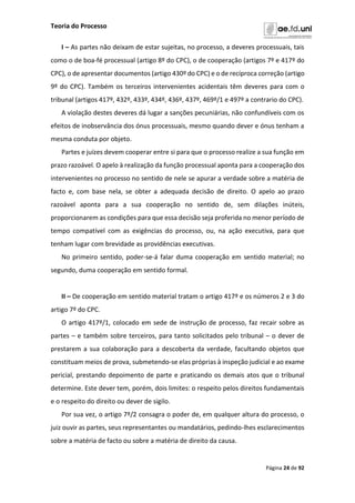 Teoria do Processo
Página 24 de 92
I – As partes não deixam de estar sujeitas, no processo, a deveres processuais, tais
como o de boa-fé processual (artigo 8º do CPC), o de cooperação (artigos 7º e 417º do
CPC), o de apresentar documentos (artigo 430º do CPC) e o de recíproca correção (artigo
9º do CPC). Também os terceiros intervenientes acidentais têm deveres para com o
tribunal (artigos 417º, 432º, 433º, 434º, 436º, 437º, 469º/1 e 497º a contrario do CPC).
A violação destes deveres dá lugar a sanções pecuniárias, não confundíveis com os
efeitos de inobservância dos ónus processuais, mesmo quando dever e ónus tenham a
mesma conduta por objeto.
Partes e juízes devem cooperar entre si para que o processo realize a sua função em
prazo razoável. O apelo à realização da função processual aponta para a cooperação dos
intervenientes no processo no sentido de nele se apurar a verdade sobre a matéria de
facto e, com base nela, se obter a adequada decisão de direito. O apelo ao prazo
razoável aponta para a sua cooperação no sentido de, sem dilações inúteis,
proporcionarem as condições para que essa decisão seja proferida no menor período de
tempo compatível com as exigências do processo, ou, na ação executiva, para que
tenham lugar com brevidade as providências executivas.
No primeiro sentido, poder-se-á falar duma cooperação em sentido material; no
segundo, duma cooperação em sentido formal.
II – De cooperação em sentido material tratam o artigo 417º e os números 2 e 3 do
artigo 7º do CPC.
O artigo 417º/1, colocado em sede de instrução de processo, faz recair sobre as
partes – e também sobre terceiros, para tanto solicitados pelo tribunal – o dever de
prestarem a sua colaboração para a descoberta da verdade, facultando objetos que
constituam meios de prova, submetendo-se elas próprias à inspeção judicial e ao exame
pericial, prestando depoimento de parte e praticando os demais atos que o tribunal
determine. Este dever tem, porém, dois limites: o respeito pelos direitos fundamentais
e o respeito do direito ou dever de sigilo.
Por sua vez, o artigo 7º/2 consagra o poder de, em qualquer altura do processo, o
juiz ouvir as partes, seus representantes ou mandatários, pedindo-lhes esclarecimentos
sobre a matéria de facto ou sobre a matéria de direito da causa.
 