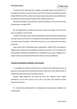 Teoria do Processo
Página 25 de 92
O momento mais adequado para o pedido e prestação destes esclarecimentos é o
da audiência preliminar, que tem entre os seus fins o de discutir as posições das partes
(artigo 591º/1/c) do CPC), embora este artigo inculque claramente a possibilidade de a
prestação de esclarecimentos ter lugar fora da audiência preliminar.
No âmbito do artigo 7º, cabe às partes o dever de colaborar, com os mesmos limites
estabelecidos no artigo 417º/3.
III – Da cooperação em sentido formal trata o número 4 do artigo 7º do CPC, assim
como os artigos 9º e 151º do CPC.
O artigo 7º/4 impõe ao juiz o dever de providenciar pelo suprimento de obstáculos
com que as partes se defrontem na obtenção de informação ou documento necessário
ao exercício duma faculdade, à observância dum ónus, ou ao cumprimento dum dever
processual.
Surge ainda como manifestação desta cooperação o artigo 151º/1 (marcação de
diligências por acordo com os mandatários judiciais), os números 2, 4 e 5 do artigo 151º
(comunicação imediata de impedimento de mandatário ou juiz para a diligência) e o
artigo 151º/4 (comunicação pelo tribunal de atraso no início da diligência).
Princípios da Imediação, Oralidade e Concentração
I – O julgador da matéria de facto deve ter o contacto mais direto possível com as
pessoas ou coisas que servem de fontes de prova, e estas, por sua vez, devem estar na
relação mais direta possível com os factos a provar.
Quando esteja disponível uma fonte de prova que implique menos ilações
probatórias a ela se deve recorrer, em vez de a uma outra mais distante do facto
fundamental a provar.
II – Instrumentais relativamente à imediação são os princípios da oralidade e da
concentração.
 