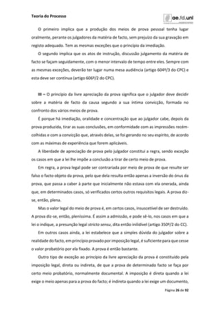 Teoria do Processo
Página 26 de 92
O primeiro implica que a produção dos meios de prova pessoal tenha lugar
oralmente, perante os julgadores da matéria de facto, sem prejuízo da sua gravação em
registo adequado. Tem as mesmas exceções que o princípio da imediação.
O segundo implica que os atos de instrução, discussão julgamento da matéria de
facto se façam seguidamente, com o menor intervalo de tempo entre eles. Sempre com
as mesmas exceções, deverão ter lugar numa mesa audiência (artigo 604º/3 do CPC) e
esta deve ser contínua (artigo 606º/2 do CPC).
III – O princípio da livre apreciação da prova significa que o julgador deve decidir
sobre a matéria de facto da causa segundo a sua íntima convicção, formada no
confronto dos vários meios de prova.
É porque há imediação, oralidade e concentração que ao julgador cabe, depois da
prova produzida, tirar as suas conclusões, em conformidade com as impressões recém-
colhidas e com a convicção que, através delas, se foi gerando no seu espírito, de acordo
com as máximas de experiência que forem aplicáveis.
A liberdade de apreciação de prova pelo julgador constitui a regra, sendo exceção
os casos em que a lei lhe impõe a conclusão a tirar de certo meio de prova.
Em regra, a prova legal pode ser contrariada por meio de prova de que resulte ser
falso o facto objeto da prova, pelo que dela resulta então apenas a inversão do ónus da
prova, que passa a caber à parte que inicialmente não estava com ela onerada, ainda
que, em determinados casos, só verificados certos outros requisitos legais. A prova diz-
se, então, plena.
Mas o valor legal do meio de prova é, em certos casos, insuscetível de ser destruído.
A prova diz-se, então, pleníssima. É assim a admissão, e pode sê-lo, nos casos em que a
lei o indique, a presunção legal stricto sensu, dita então inilidível (artigo 350º/2 do CC).
Em outros casos ainda, a lei estabelece que a simples dúvida do julgador sobre a
realidade do facto, em princípio provado por imposição legal, é suficiente para que cesse
o valor probatório por ela fixado. A prova é então bastante.
Outro tipo de exceção ao princípio da livre apreciação da prova é constituído pela
imposição legal, direta ou indireta, de que a prova de determinado facto se faça por
certo meio probatório, normalmente documental. A imposição é direta quando a lei
exige o meio apenas para a prova do facto; é indireta quando a lei exige um documento,
 