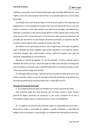 Teoria do Processo
Página 27 de 92
autêntico ou particular, como forma de declaração negocial (artigo 364º/1 do CC), o que
implica o ónus de conservação do documento e sua apresentação para a prova dessa
declaração.
A distinção entre meio de prova legal e meio de prova sujeito à livre apreciação da
julgadora leva a uma repartição de funções entre o juiz da matéria de facto e o juiz que
profere a sentença. A este cabe conhecer dos meios de prova legal, nomeadamente a
admissão, a confissão e o documento (artigo 607º/3 e 4 CPC). Àquele cabe conhecer dos
meios de prova livre, tanto assim que, se se pronunciar sobre factos que só possam ser
provados por documento ou que estejam plenamente provados, as respostas que der,
tal como as que incidirem sobre questões de direito, são nulas.
No âmbito da livre apreciação de prova, não é exigível que a convicção do julgador
sobre a validade dos factos alegados pelas partes equivalha a uma absoluta certeza,
raramente atingível pelo conhecimento humano. Basta-lhe assentar num juízo de
suficiente probabilidade ou verosimilhança.
Quando no espírito do julgador, em vez da convicção, se forma a dúvida sobre a
realidade dos factos a provar, o facto não pode ser dado como provado, em prejuízo da
parte onerada ou, na dúvida sobre a determinação desta, em prejuízo da parte a quem
o facto aproveitaria (artigo 414º do CPC).
Em derivação deste princípio, a decisão de facto só pode ser dada pelos juízes que
tenham assistido a todos os atos de instrução e discussão praticados na audiência final
(princípio da plenitude da assistência dos juízes – artigo 605º do CPC).
Princípio da Economia Processual
I – O resultado processual deve ser atingido com a maior economia de meios.
Esta economia exige que cada processo, por um lado, resolva o maior número
possível de litígios (economia de processos) e, por outro, comporte só os atos e
formalidades indispensáveis ou úteis (economia de atos e formalidades).
II – A exigência da economia de processos explica as disposições que permitem o
litisconsórcio inicial, a cumulação de pedidos, o pedido subsidiário, a ampliação do
pedido e da causa de pedir, a reconvenção e os incidentes de intervenção de terceiros.
 