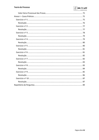 Teoria do Processo
Página 3 de 92
Valor Extra-Processual das Provas.......................................................................... 75
Anexo I – Casos Práticos................................................................................................. 75
Exercício n.º 1............................................................................................................. 75
Resolução................................................................................................................ 76
Exercício n.º 2............................................................................................................. 77
Resolução................................................................................................................ 77
Exercício n.º 3............................................................................................................. 78
Resolução................................................................................................................ 79
Exercício n.º 4............................................................................................................. 79
Resolução................................................................................................................ 80
Exercício n.º 5............................................................................................................. 80
Resolução................................................................................................................ 81
Exercício n.º 6............................................................................................................. 81
Resolução................................................................................................................ 82
Exercício n.º 7............................................................................................................. 82
Resolução................................................................................................................ 83
Exercício n.º 8............................................................................................................. 83
Resolução................................................................................................................ 84
Exercício n.º 9............................................................................................................. 85
Resolução................................................................................................................ 86
Exercício n.º 10........................................................................................................... 87
Resolução................................................................................................................ 87
Repetitório de Perguntas................................................................................................ 89
 