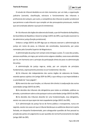 Teoria do Processo
Página 32 de 92
O estudo do tribunal desdobra-se em dois momentos: por um lado, a organização
judiciária (conceito, classificação, estrutura e funcionamento dos tribunais e
profissionais de Justiça) e, por outro, a competência dos tribunais (o poder jurisdicional
que pertence a cada tribunal e que compõe um dos pressupostos processuais, matéria
que será analisada adiante e que para lá remetemos).
II – Os tribunais são órgãos de soberania do Estado, a par do Presidente da República,
da Assembleia da República e Governo (artigo 110º/1 da CRP), cuja função essencial é a
de administrar justiça (função jurisdicional).
Embora o artigo 202º/1 da CRP diga que os tribunais exercem a administração da
justiça em nome do povo, os tribunais são constituídos, basicamente, por juízes
nomeados pelo Conselho Superior de Magistratura.
A administração da justiça nem sempre está entregue a juízes. É o caso dos jurados,
pessoas escolhidas, em regra, por sorteio entre vulgares cidadãos, casos esses admitidos
por lei, em harmonia com o princípio da participação direta do povo na administração
da justiça.
A administração da justiça rege-se, ainda, por um conjunto de princípios
fundamentais, expressamente previstos na Lei Fundamental. São eles:
1) Os tribunais são independentes dos outros órgãos de soberania do Estado,
estando apenas sujeitos à lei (artigo 203º da CRP), o que reforça a sua imparcialidade e
a autoridade do “caso julgado”;
2) No exercício das suas funções, os tribunais têm direito à coadjuvação das outras
autoridades (artigo 202º/3 da CRP);
3) As decisões dos tribunais são obrigatórias para todas as entidades, públicas ou
privadas, e prevalecem sobre as de quaisquer outras autoridades (artigo 205º/2 da CRP);
4) As decisões dos tribunais deverão ter uma fundamentação, essa obrigatória,
exceto nos casos em que sejam de mero expediente (artigo 205º/1 da CRP);
5) A administração da justiça faz-se de forma pública e transparente, nunca em
segredo, exceto nos casos em que o tribunal decida que as audiências decorram à porta
fechada, em despacho fundamentado, para salvaguardar questões de foro pessoal ou
privado das partes em julgamento ou por questões de normal funcionamento do órgão
(artigo 206º da CRP).
 