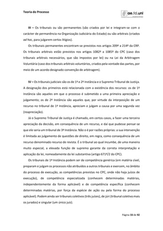 Teoria do Processo
Página 33 de 92
III – Os tribunais ou são permanentes (são criados por lei e integram-se com o
carácter de permanência na Organização Judiciária do Estado) ou são arbitrais (criados
ad hoc, para julgarem certos litígios).
Os tribunais permanentes encontram-se previstos nos artigos 209º a 214º da CRP.
Os tribunais arbitrais estão previstos nos artigos 1082º a 1085º do CPC (caso dos
tribunais arbitrais necessários, que são impostos por lei) ou na Lei da Arbitragem
Voluntária (caso dos tribunais arbitrais voluntários, criados pela vontade das partes, por
meio de um acordo designado convenção de arbitragem).
IV – Os tribunais judiciais são os de 1ª e 2ª Instância e o Supremo Tribunal de Justiça.
A designação dos primeiros está relacionada com a existência dos recursos: os de 1ª
Instância são aqueles em que o processo é submetido a uma primeira apreciação e
julgamento; os de 2ª Instância são aqueles que, por virtude da interposição de um
recurso no tribunal de 1ª Instância, apreciam e julgam a causa por uma segunda vez
(reapreciação).
Já o Supremo Tribunal de Justiça é chamado, em certos casos, a fazer uma terceira
apreciação da decisão, em consequência de um recurso, e daí que pudesse pensar-se
que ele seria um tribunal de 3ª Instância. Não o é por razões próprias: a sua intervenção
é limitada ao julgamento de questões de direito, em regra, como consequência de um
recurso denominado recurso de revista. É o tribunal ao qual incumbe, de uma maneira
muito especial, a elevada função de supremo garante da correta interpretação e
aplicação da lei, nomeadamente da lei substantiva (artigo 671º/2 do CPC).
Os tribunais de 1ª Instância podem ser de competência genérica (em matéria cível,
preparam e julgam os processos não atribuídos a outros tribunais e exercem, no âmbito
do processo de execução, as competências previstas no CPC, onde não haja juízos de
execução), de competência especializada (conhecem determinadas matérias,
independentemente da forma aplicável) e de competência específica (conhecem
determinadas matérias, por força da espécie de ação ou pela forma do processo
aplicável). Podem ainda ser tribunais coletivos (três juízes), de júri (tribunal coletivo mais
os jurados) e singular (um único juiz).
 