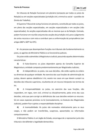 Teoria do Processo
Página 34 de 92
Os tribunais de Relação funcionam em plenário (composto por todos os juízes da
Relação) ou em secções especializadas (jurisdição civil, criminal ou social – questões de
Direito do Trabalho).
O Supremo Tribunal de Justiça funciona em plenário, constituído por todos os juízes,
em pleno das secções especializadas, em secções especializadas e em secções (não
especializadas). As secções especializadas são as mesmas que as da Relação. Contudo,
podem funcionar em reunião conjunta das secções de jurisdição civil, para o julgamento
de certos recursos e com vista a contribuir para a uniformização da jurisprudência (ver
artigos 686º e 687º do CPC).
V – As pessoas que desempenham funções nos tribunais são fundamentalmente os
juízes, os agentes do Ministério Público e os funcionários judiciais.
Os juízes estão submetidos à Magistratura Judicial, possuindo aqueles determinadas
características:
1) O Auto-Governo: os juízes dependem apenas do Conselho Superior de
Magistratura, entidade composta predominantemente por Magistrados Judiciais;
2) A Independência: os juízes, nas suas decisões, não estão sujeitos às ordens
ou diretrizes de qualquer entidade. No exercício das suas funções de administração da
justiça, devem apenas obediência à lei, exceto nos casos em que devem cumprir as
decisões dos tribunais superiores, resultantes de um recurso interposto nos termos da
lei;
3) A Irresponsabilidade: os juízes, no exercício das suas funções, não
respondem, em regra, nem civil, criminal ou disciplinarmente, pelos erros das suas
decisões, visto que para corrigir as deficiências das suas decisões existem os recursos.
Só em casos especiais previstos na lei (nomeadamente, no Estatuto dos Magistrados
Judiciais), podem ficar sujeitos a responsabilidade disciplinar.
4) A Inamovibilidade: Os juízes são nomeados vitaliciamente para os seus
cargos, e não podem ser transferidos, suspensos, aposentados ou reformados
compulsivamente.
O Ministério Público é um órgão do Estado, encarregue de o representar junto dos
tribunais e de defender a legalidade democrática.
 