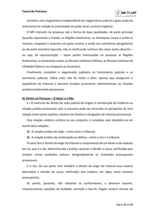 Teoria do Processo
Página 35 de 92
Constitui uma magistratura independente da magistratura judicial e goza ainda de
autonomia em relação às autoridades do poder local, central e regional.
O MP intervém no processo sob a forma de duas qualidades: de parte principal
(quando representa o Estado, as Regiões Autónomas, as Autarquias Locais e ainda os
incertos, incapazes e ausentes em parte incerta, e ainda nos inventários obrigatórios)
ou de parte acessória (quando, não se verificando nenhum dos casos acima descrito –
ou seja, de representação – sejam partes interessadas no processo as Regiões
Autónomas, as Autarquias Locais, as Pessoas Coletivas Públicas, as Pessoas Coletivas de
Utilidade Pública e os Incapazes ou Ausentes).
Finalmente, compõem a organização judiciária os funcionários judiciais e as
secretarias judiciais. Sobre estes não há muito a dizer, apenas que asseguram o
expediente do tribunal e exercem funções puramente administrativas ou funções
predominantemente processuais.
As Partes no Processo – O Autor e o Réu
I – O exercício do direito de ação judicial dá origem à constituição da instância ou
relação jurídica processual, pois o processo pode ser encarado na perspetiva de uma
relação entre vários sujeitos, titulares de direitos e obrigações de natureza processual.
Esta relação, embora unitária no seu conjunto, é complexa, pois desdobra-se em
outras duas relações:
1) A relação jurídica de ação – entre autor e tribunal;
2) A relação jurídica de contestação ou defesa – entre o réu e o tribunal.
O autor tem o direito de exigir do tribunal o cumprimento de um dever a ele imposto
por lei, que é o de, administrando a justiça, apreciar e decidir a causa, verificadas que
estejam certas condições prévias, designadamente os chamados pressupostos
processuais.
E o réu, de sua parte, tem também o direito de exigir do tribunal essa mesma
apreciação e decisão da causa, verificados que estejam, em regra, esses mesmos
pressupostos.
As partes, portanto, não obstante se confrontarem, e deverem assumir,
reciprocamente, posições de lealdade, correção e boa-fé, litigam sempre através do
 