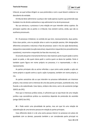 Teoria do Processo
Página 36 de 92
tribunal, ao qual ambas dirigem as suas pretensões e com o qual devem colaborar na
descoberta da verdade.
O tribunal deve administrar a justiça e dar razão apenas à parte cuja pretensão seja
fundada à luz do direito substantivo e seja admissível à luz da lei processual.
Na sua estrutura, o processo é uma relação em que intervêm vários sujeitos. Os
principais sujeitos são as partes e o tribunal, mas existem outros, ainda, que são os
auxiliares processuais.
II – O processo é bilateral, no sentido de que tem, necessariamente, duas partes.
Estas duas partes, uma na posição ativa e outra na posição passiva, têm designações
diferentes consoante a natureza e fase do processo: autor e réu (na ação declarativa),
exequente e executado (na ação executiva), requerente e requerido (nos procedimentos
cautelares), recorrente e requerido (na fase dos recursos), etc.
O conceito de parte é meramente formal e não material: parte é quem pede e contra
quem se pede, e não quem devia pedir e contra quem se devia ter pedido. Parte é
também quem figura em nome próprio no processo; é o representado, e não o
representante.
As partes principais são as acima referidas: a que como autor propõe a ação em
nome próprio e aquele contra a qual a ação é proposta, também em nome próprio, o
réu.
As partes acessórias são as que intervêm no processo defendendo um interesse
próprio, mas conexo com o interesse de uma das partes principais, auxiliando esta, mas
ficando a ela subordinado. Caso típico, embora não único, será o do assistente (artigo
326º/1 do CPC).
Para que o interesse jurídico exista, é suficiente que se seja titular de uma relação
jurídica cuja consistência prática ou económica dependa da pretensão do assistido
(artigo 326º/2 do CPC).
III – Pode existir uma pluralidade de partes, mas em que há uma relação de
subordinação de uma terceira pessoa em relação às partes principais.
Caso diferente deste é o de uma outra pessoa intervir no processo em plano de
igualdade com as demais, passando também a ser considerada parte principal no
 