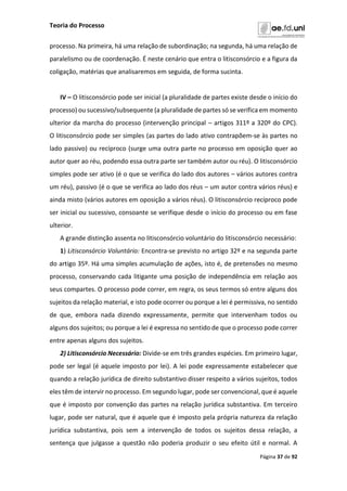 Teoria do Processo
Página 37 de 92
processo. Na primeira, há uma relação de subordinação; na segunda, há uma relação de
paralelismo ou de coordenação. É neste cenário que entra o litisconsórcio e a figura da
coligação, matérias que analisaremos em seguida, de forma sucinta.
IV – O litisconsórcio pode ser inicial (a pluralidade de partes existe desde o início do
processo) ou sucessivo/subsequente (a pluralidade de partes só se verifica em momento
ulterior da marcha do processo (intervenção principal – artigos 311º a 320º do CPC).
O litisconsórcio pode ser simples (as partes do lado ativo contrapõem-se às partes no
lado passivo) ou recíproco (surge uma outra parte no processo em oposição quer ao
autor quer ao réu, podendo essa outra parte ser também autor ou réu). O litisconsórcio
simples pode ser ativo (é o que se verifica do lado dos autores – vários autores contra
um réu), passivo (é o que se verifica ao lado dos réus – um autor contra vários réus) e
ainda misto (vários autores em oposição a vários réus). O litisconsórcio recíproco pode
ser inicial ou sucessivo, consoante se verifique desde o início do processo ou em fase
ulterior.
A grande distinção assenta no litisconsórcio voluntário do litisconsórcio necessário:
1) Litisconsórcio Voluntário: Encontra-se previsto no artigo 32º e na segunda parte
do artigo 35º. Há uma simples acumulação de ações, isto é, de pretensões no mesmo
processo, conservando cada litigante uma posição de independência em relação aos
seus compartes. O processo pode correr, em regra, os seus termos só entre alguns dos
sujeitos da relação material, e isto pode ocorrer ou porque a lei é permissiva, no sentido
de que, embora nada dizendo expressamente, permite que intervenham todos ou
alguns dos sujeitos; ou porque a lei é expressa no sentido de que o processo pode correr
entre apenas alguns dos sujeitos.
2) Litisconsórcio Necessário: Divide-se em três grandes espécies. Em primeiro lugar,
pode ser legal (é aquele imposto por lei). A lei pode expressamente estabelecer que
quando a relação jurídica de direito substantivo disser respeito a vários sujeitos, todos
eles têm de intervir no processo. Em segundo lugar, pode ser convencional, que é aquele
que é imposto por convenção das partes na relação jurídica substantiva. Em terceiro
lugar, pode ser natural, que é aquele que é imposto pela própria natureza da relação
jurídica substantiva, pois sem a intervenção de todos os sujeitos dessa relação, a
sentença que julgasse a questão não poderia produzir o seu efeito útil e normal. A
 