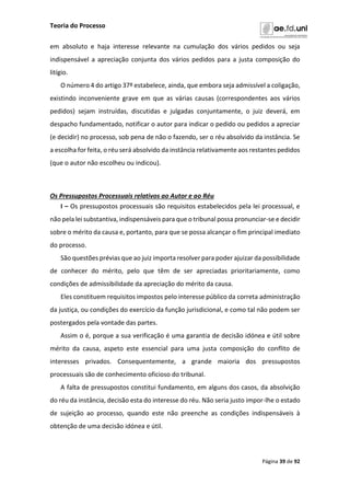Teoria do Processo
Página 39 de 92
em absoluto e haja interesse relevante na cumulação dos vários pedidos ou seja
indispensável a apreciação conjunta dos vários pedidos para a justa composição do
litígio.
O número 4 do artigo 37º estabelece, ainda, que embora seja admissível a coligação,
existindo inconveniente grave em que as várias causas (correspondentes aos vários
pedidos) sejam instruídas, discutidas e julgadas conjuntamente, o juiz deverá, em
despacho fundamentado, notificar o autor para indicar o pedido ou pedidos a apreciar
(e decidir) no processo, sob pena de não o fazendo, ser o réu absolvido da instância. Se
a escolha for feita, o réu será absolvido da instância relativamente aos restantes pedidos
(que o autor não escolheu ou indicou).
Os Pressupostos Processuais relativos ao Autor e ao Réu
I – Os pressupostos processuais são requisitos estabelecidos pela lei processual, e
não pela lei substantiva, indispensáveis para que o tribunal possa pronunciar-se e decidir
sobre o mérito da causa e, portanto, para que se possa alcançar o fim principal imediato
do processo.
São questões prévias que ao juiz importa resolver para poder ajuizar da possibilidade
de conhecer do mérito, pelo que têm de ser apreciadas prioritariamente, como
condições de admissibilidade da apreciação do mérito da causa.
Eles constituem requisitos impostos pelo interesse público da correta administração
da justiça, ou condições do exercício da função jurisdicional, e como tal não podem ser
postergados pela vontade das partes.
Assim o é, porque a sua verificação é uma garantia de decisão idónea e útil sobre
mérito da causa, aspeto este essencial para uma justa composição do conflito de
interesses privados. Consequentemente, a grande maioria dos pressupostos
processuais são de conhecimento oficioso do tribunal.
A falta de pressupostos constitui fundamento, em alguns dos casos, da absolvição
do réu da instância, decisão esta do interesse do réu. Não seria justo impor-lhe o estado
de sujeição ao processo, quando este não preenche as condições indispensáveis à
obtenção de uma decisão idónea e útil.
 