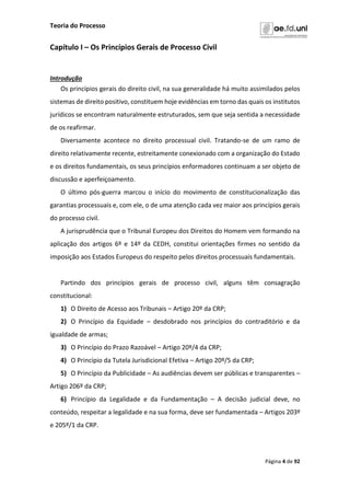 Teoria do Processo
Página 4 de 92
Capítulo I – Os Princípios Gerais de Processo Civil
Introdução
Os princípios gerais do direito civil, na sua generalidade há muito assimilados pelos
sistemas de direito positivo, constituem hoje evidências em torno das quais os institutos
jurídicos se encontram naturalmente estruturados, sem que seja sentida a necessidade
de os reafirmar.
Diversamente acontece no direito processual civil. Tratando-se de um ramo de
direito relativamente recente, estreitamente conexionado com a organização do Estado
e os direitos fundamentais, os seus princípios enformadores continuam a ser objeto de
discussão e aperfeiçoamento.
O último pós-guerra marcou o início do movimento de constitucionalização das
garantias processuais e, com ele, o de uma atenção cada vez maior aos princípios gerais
do processo civil.
A jurisprudência que o Tribunal Europeu dos Direitos do Homem vem formando na
aplicação dos artigos 6º e 14º da CEDH, constitui orientações firmes no sentido da
imposição aos Estados Europeus do respeito pelos direitos processuais fundamentais.
Partindo dos princípios gerais de processo civil, alguns têm consagração
constitucional:
1) O Direito de Acesso aos Tribunais – Artigo 20º da CRP;
2) O Princípio da Equidade – desdobrado nos princípios do contraditório e da
igualdade de armas;
3) O Princípio do Prazo Razoável – Artigo 20º/4 da CRP;
4) O Princípio da Tutela Jurisdicional Efetiva – Artigo 20º/5 da CRP;
5) O Princípio da Publicidade – As audiências devem ser públicas e transparentes –
Artigo 206º da CRP;
6) Princípio da Legalidade e da Fundamentação – A decisão judicial deve, no
conteúdo, respeitar a legalidade e na sua forma, deve ser fundamentada – Artigos 203º
e 205º/1 da CRP.
 