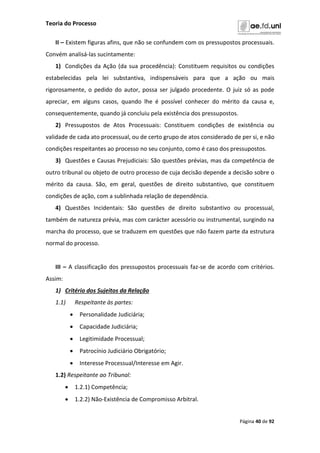 Teoria do Processo
Página 40 de 92
II – Existem figuras afins, que não se confundem com os pressupostos processuais.
Convém analisá-las sucintamente:
1) Condições da Ação (da sua procedência): Constituem requisitos ou condições
estabelecidas pela lei substantiva, indispensáveis para que a ação ou mais
rigorosamente, o pedido do autor, possa ser julgado procedente. O juiz só as pode
apreciar, em alguns casos, quando lhe é possível conhecer do mérito da causa e,
consequentemente, quando já concluiu pela existência dos pressupostos.
2) Pressupostos de Atos Processuais: Constituem condições de existência ou
validade de cada ato processual, ou de certo grupo de atos considerado de per si, e não
condições respeitantes ao processo no seu conjunto, como é caso dos pressupostos.
3) Questões e Causas Prejudiciais: São questões prévias, mas da competência de
outro tribunal ou objeto de outro processo de cuja decisão depende a decisão sobre o
mérito da causa. São, em geral, questões de direito substantivo, que constituem
condições de ação, com a sublinhada relação de dependência.
4) Questões Incidentais: São questões de direito substantivo ou processual,
também de natureza prévia, mas com carácter acessório ou instrumental, surgindo na
marcha do processo, que se traduzem em questões que não fazem parte da estrutura
normal do processo.
III – A classificação dos pressupostos processuais faz-se de acordo com critérios.
Assim:
1) Critério dos Sujeitos da Relação
1.1) Respeitante às partes:
 Personalidade Judiciária;
 Capacidade Judiciária;
 Legitimidade Processual;
 Patrocínio Judiciário Obrigatório;
 Interesse Processual/Interesse em Agir.
1.2) Respeitante ao Tribunal:
 1.2.1) Competência;
 1.2.2) Não-Existência de Compromisso Arbitral.
 