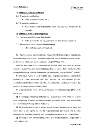 Teoria do Processo
Página 41 de 92
2) Critério da Estrutura da Relação
2.1) Respeitantes aos Sujeitos:
 Todos os acima indicados em 1.
2.2) Respeitantes ao Objeto:
 A não-existência de litispendência ou do caso julgado, e a legalidade da
coligação.
3) Critério da Previsão Expressa pela Lei
3.1) Previstos na Lei Processual (Nominados)
 Todos os indicados em 1 e 2, com exceção do interesse processual.
3.2) Não previstos na Lei Processual (Inominados)
 Interesse Processual (entre outros).
IV – A personalidade judiciária consiste na suscetibilidade de ser parte no processo,
no sentido de ter uma normal capacidade de gozo de direitos e obrigações processuais,
porém menos extensa em casos excecionais (artigo 11º/1 do CPC).
Coincide, em regra, com a personalidade jurídica, pelo que todas as pessoas
singulares ou coletivas, com personalidade jurídica nos termos da lei substantiva, têm
plena personalidade judiciária e podem ser partes num processo (artigo 11º/2 do CPC).
No entanto, o inverso já não é verdade, pois a lei processual atribui personalidade
judiciária a certas entidades que não dispõem de personalidade jurídica,
nomeadamente tendo em vista uma defesa mais eficiente e rápida dos interesses dos
credores dessas entidades ou delas próprias.
Os casos excecionais em que isto se verifica estão previstos nos artigos 12º e 13º do
CPC, e são:
1) A herança jacente (artigo 2046º do CC) – É aquela cujo titular ainda não se acha
determinado, por ainda não ter sido aceite pelos sucessíveis do de cujus, ou por ainda
não ter sido declarada vaga a favor do Estado;
2) Patrimónios Autónomos – São conjuntos de bens autonomizados afetos em
certos casos a um regime especial de responsabilidade por dívidas; isto é, esses
conjuntos são separados de outros bens e respondem em especial por certas dívidas;
3) Associações sem Personalidade Jurídica e Comissões Especiais (artigos 195º a
198º e 199º do CC);
 