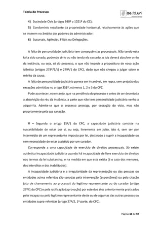 Teoria do Processo
Página 42 de 92
4) Sociedade Civis (artigos 980º a 1021º do CC);
5) Condomínio resultante da propriedade horizontal, relativamente às ações que
se inserem no âmbito dos poderes do administrador;
6) Sucursais, Agências, Filiais ou Delegações.
A falta de personalidade judiciária tem consequências processuais. Não tendo esta
falta sido sanada, podendo sê-lo ou não tendo ela cessado, o juiz deverá absolver o réu
da instância, ou seja, só do processo, o que não impede a propositura de nova ação
idêntica (artigos 278º/1/c) e 279º/1 do CPC), dado que não chegou a julgar sobre o
mérito da causa.
A falta de personalidade judiciária parece ser insanável, em regra, sem prejuízo das
exceções admitidas no artigo 351º, números 1, 2 e 3 do CPC.
Pode acontecer, no entanto, que na pendência do processo e antes de ser decretada
a absolvição do réu da instância, a parte que não tem personalidade judiciária venha a
adquiri-la. Admite-se que o processo prossiga, por cessação do vício, mas não
propriamente pela sua sanação.
V – Segundo o artigo 15º/1 do CPC, a capacidade judiciária consiste na
suscetibilidade de estar por si, ou seja, livremente em juízo, isto é, sem ser por
intermédio de um representante imposto por lei, destinado a suprir a incapacidade ou
sem necessidade de estar assistido por um curador.
Corresponde a uma capacidade de exercício de direitos processuais. Só existe
autêntica incapacidade judiciária quando há incapacidade de livre exercício de direitos
nos termos da lei substantiva, e na medida em que esta exista (é o caso dos menores,
dos interditos e dos inabilitados).
A incapacidade judiciária e a irregularidade da representação ou das pessoas ou
entidades acima referidas são sanadas pela intervenção (espontânea) ou pela citação
(ato de chamamento ao processo) do legítimo representante ou do curador (artigo
27º/1 do CPC) e pela ratificação (aprovação) por este dos atos anteriormente praticados
pelo incapaz ou pelo legítimo representante deste ou de algumas das outras pessoas ou
entidades supra-referidas (artigo 27º/2, 1ª parte, do CPC).
 