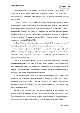 Teoria do Processo
Página 43 de 92
Conjugando o disposto no número 2 (2ª parte) do artigo 27º, com o número 2 do
artigo 29º e, ainda, com o disposto na alínea c) do número 1 do artigo 278º, e
distinguindo entre os casos em que o vício diz respeito ao autor ou ao réu, deve concluir-
se o seguinte:
1) Se o vício disser respeito ao autor, e tendo sido chamado a intervir o legal
representante, e não sendo os atos praticados pelo autor incapaz ratificados pelo
legítimo ou regular representante, e tendo corrido novamente os prazos para a prática
dos atos não ratificados, que podem ser renovados, não se verificando esta renovação,
ficarão sem efeito os atos não ratificados e o réu deverá ser absolvido da instância. O
réu deverá ainda ser absolvido no caso de não ser obtida autorização ou deliberação
exigidas por lei (artigo 29º/2 do CPC);
2) Se o vício disser respeito ao réu, este só será absolvido se o autor, apesar de
solicitado pelo juiz, não requerer a intervenção do legal representante do réu.
No caso de ser o legal representante do réu que não ratifica os atos praticados, não
só fica sem efeito a contestação, mas também a própria citação do réu para contestar,
contando-se novo prazo para o fazer e dando-se, portanto, a possibilidade de a este
apresentar nova contestação.
E só se o legal representante não vier a apresentar contestação e não tiver
constituído advogado, é que então, e só então deverá ser citado o Ministério Público.
Caso o Ministério Público não apresentasse contestação, o réu ficaria em situação de
revelia, a qual, no entanto, é inoperante e não impede o prosseguimento do processo,
podendo o tribunal decidir sobre o mérito da causa.
VI – A legitimidade das partes é um pressuposto processual que se traduz numa
qualidade das partes que é exigida em relação a todos os processos ou a alguns
processos, mas numa situação concreta das partes em relação a um processo
determinado (mais rigorosamente ao objeto imediato desse processo, definido pelo
pedido e causa de pedir).
O artigo 30º do CPC, que regula esta matéria, estabelece no seu número 1 que o
autor é parte legítima quando tem interesse direto em demandar o réu; e este é parte
legítima quando tem interesse direto em contradizer o pedido do autor, porquanto o
réu tem sempre interesse em defender-se, podendo invocar a sua legitimidade.
 