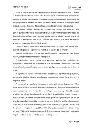 Teoria do Processo
Página 44 de 92
Como se podem suscitar dúvidas sobre quem são os interessados diretos, o número
3 do artigo 30º estabelece que, na falta de indicação da lei em contrário, eles serão os
sujeitos da relação material controvertida tal como é configurada pelo autor (isto é, da
relação jurídica de direito substantivo que se discute no processo), até porque, como
regra, o poder de disposição dos direitos e obrigações pertence a esses sujeitos.
A expressão “relação controvertida”, constante do número 3 do artigo 30º, tem
gerado grande controvérsia. A mais correta talvez assente na teoria do Prof. Barbosa de
Magalhães, que configura esta expressão como a pretensa relação material, ou seja, tal
como ela é configurada pelo autor. Contudo, esta questão não deixa de levantar
problemas no que toca à legitimidade plural.
Quando a relação material controvertida tem apenas um sujeito, quer no lado ativo,
quer no lado passivo, a legitimidade de ambos os sujeitos diz-se singular.
Quando no lado ativo e/ou no lado passivo daquela relação existir mais de um
sujeito, a legitimidade de todos eles diz-se plural.
A ilegitimidade plural verificar-se-á, portanto, quando haja preterição de
litisconsórcio necessário, em qualquer das suas modalidades, comparando a relação
material configurada pelo autor com as partes que figuram como autor(es) e réu(s) na
ação.
A ilegitimidade plural é sanável mediante a intervenção espontânea ou provocada,
como parte principal, da pessoa em falta no processo, nos termos dos artigos 311º e
seguintes do CPC.
A intervenção principal provocada, que se realiza pela citação da pessoa em falta,
pode ter lugar até ao momento do trânsito em julgado da decisão que julgue ilegítima
alguma das partes, podendo no entanto haver lugar a uma renovação da instância após
o trânsito em julgado daquela decisão (artigo 261º). A ilegitimidade singular, em regra,
não é sanável. Em caso de dúvida fundada sobre quem é o sujeito ativo ou passivo da
relação material controvertida, permite-se que seja deduzido pedido subsidiário por
autor ou contra réu diverso daquele que formulou o pedido principal, ou contra o qual
foi formulado este pedido (artigo 39º do CPC). Estes pedidos subsidiários estão previstos
no artigo 554º do CPC, sendo aqueles que são formulados para o caso de vir a ser julgado
improcedente um outro pedido formulado a título principal.
 