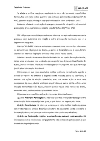 Teoria do Processo
Página 46 de 92
Se a falta se verificar quanto ao mandatário do réu, e não for sanada nos referidos
termos, fica sem efeito tudo o que tiver sido praticado pelo mandatário (artigo 41º do
CPC), podendo a ação prosseguir e ser proferida decisão sobre o mérito da causa.
Portanto, a falta de constituição de advogado, quando for obrigatório, só constitui
pressuposto processual se disser respeito ao autor (artigo 577º/h do CPC).
VIII – Alguns processualistas consideram o interesse em agir ou interesse em certo
processo, com autonomia em relação a outro pressuposto nominado, que é a
legitimidade das partes.
O artigo 30º do CPC refere-se ao interesse, mas parece que tem em vista o interesse
na perspetiva da titularidade do direito. As partes e designadamente o autor, teriam
assim de ter interesse no próprio processo e não apenas no seu objeto.
Não basta ao autor invocar que é titular do direito por ser sujeito da relação material,
sendo ainda preciso que esse seu direito careça, em termos de razoável justificação, de
tutela jurídica, concreta, através da concreta ação que foi proposta, para que assim seja
justificada a intervenção do tribunal.
O interesse em que exista essa tutela jurídica verifica-se normalmente quando o
direito foi violado. No entanto, a exigência deste requisito coloca-se, sobretudo, a
respeito das ações de simples apreciação, visto que nestas ações o autor tem
necessidade de obter a tutela jurídica do seu direito para que se ponha ao fim a uma
situação de incerteza ou de dúvida, mas em que não houve ainda violação do direito,
nem ela é ainda justificadamente previsível no futuro.
O interesse processual tem aplicações concretas. Vejamos algumas:
1) Ações de Simples Apreciação: Há interesse quando o autor pretenda reagir contra
uma situação de incerteza objetiva e grave, a qual deverá ser alegada pelo autor;
2) Ações Constitutivas: Há interesse sempre que o efeito jurídico visado não possa
ser obtido mediante simples declaração unilateral do requerente, sendo necessária a
intervenção do tribunal para que o direito potestativo produza aquele efeito;
3) Ações de Condenação, relativas a obrigações não exigíveis e não vencidas: Há
interesse quando a existência da obrigação tenha sido contestada pelo devedor, o que
deverá ser alegado pelo autor;
 