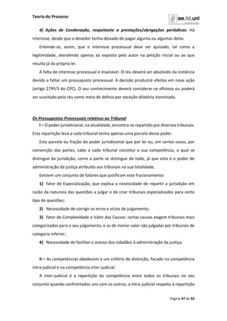 Teoria do Processo
Página 47 de 92
4) Ações de Condenação, respeitante a prestações/obrigações periódicas: Há
interesse, desde que o devedor tenha deixado de pagar alguma ou algumas delas.
Entende-se, assim, que o interesse processual deve ser ajuizado, tal como a
legitimidade, atendendo apenas ao exposto pelo autor na petição inicial ou ao que
resulta já da própria lei.
A falta de interesse processual é insanável. O réu deverá ser absolvido da instância
devido a faltar um pressuposto processual. A decisão produzirá efeitos em nova ação
(artigo 279º/3 do CPC). O seu conhecimento deverá considerar-se oficioso ou poderá
ser suscitado pelo réu como meio de defesa por exceção dilatória inominada.
Os Pressupostos Processuais relativos ao Tribunal
I – O poder jurisdicional, na atualidade, encontra-se repartido por diversos tribunais.
Esta repartição leva a cada tribunal tenha apenas uma parcela desse poder.
Esta parcela ou fração do poder jurisdicional que por lei ou, em certos casos, por
convenção das partes, cabe a cada tribunal constitui a sua competência, a qual se
distingue da jurisdição, como a parte se distingue de todo, já que esta é o poder de
administração da justiça atribuído aos tribunais na sua totalidade.
Existem um conjunto de fatores que justificam este fracionamento:
1) fator de Especialização, que explica a necessidade de repartir a jurisdição em
razão da natureza das questões a julgar e de criar tribunais especializados para certo
tipo de questões;
2) Necessidade de corrigir os erros e vícios de julgamento;
3) fator de Complexidade e Valor das Causas: certas causas exigem tribunais mais
categorizados para o seu julgamento, e as de menor valor são julgadas por tribunais de
categoria inferior;
4) Necessidade de facilitar o acesso dos cidadãos à administração da justiça.
II – As competências obedecem a um critério de distinção, focado na competência
intra-judicial e na competência inter-judicial.
A inter-judicial é a repartição da competência entre todos os tribunais no seu
conjunto quando confrontados uns com os outros; a intra-judicial respeita à repartição
 